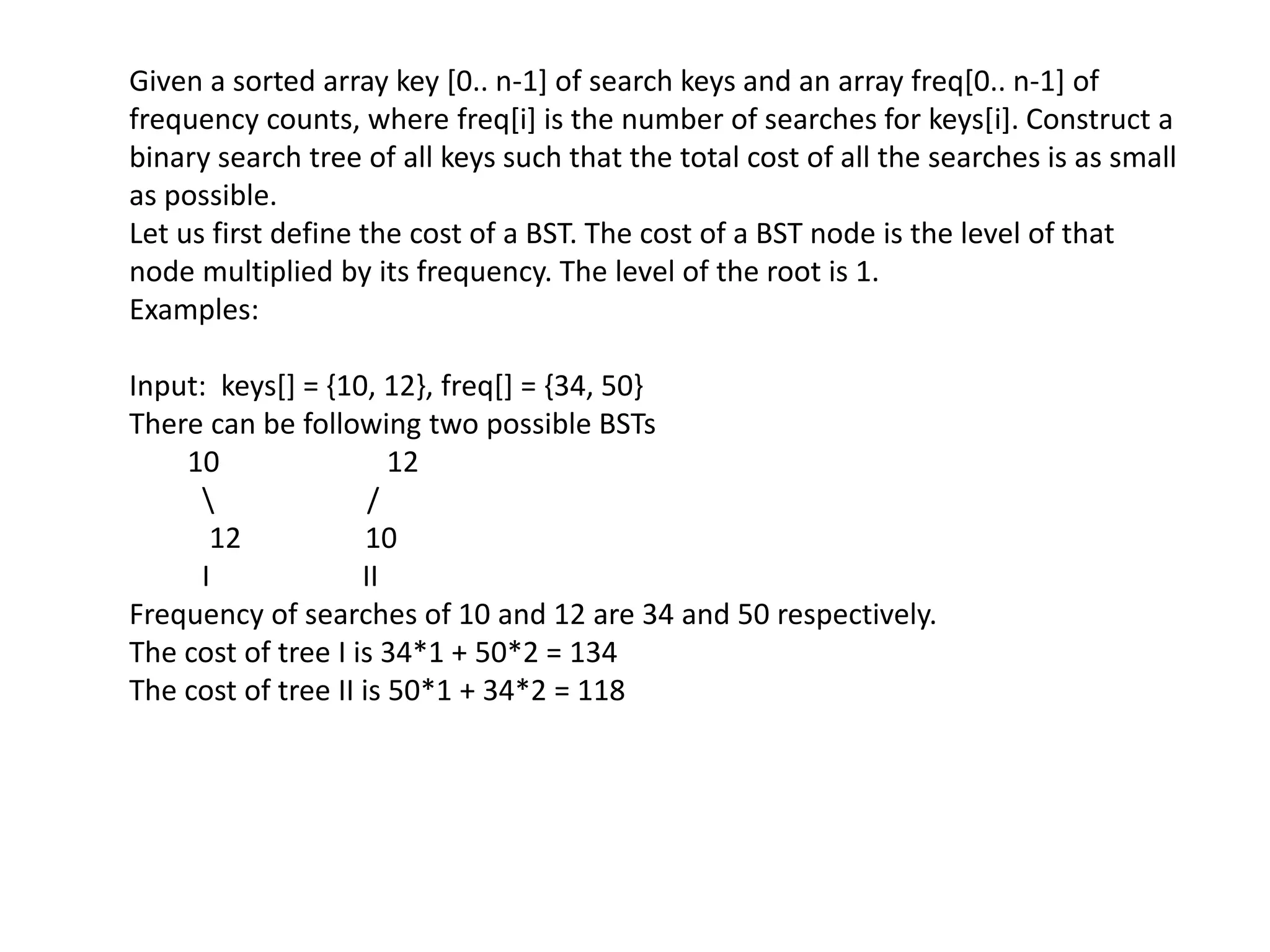 Given a sorted array key [0.. n-1] of search keys and an array freq[0.. n-1] of
frequency counts, where freq[i] is the number of searches for keys[i]. Construct a
binary search tree of all keys such that the total cost of all the searches is as small
as possible.
Let us first define the cost of a BST. The cost of a BST node is the level of that
node multiplied by its frequency. The level of the root is 1.
Examples:
Input: keys[] = {10, 12}, freq[] = {34, 50}
There can be following two possible BSTs
10 12
 /
12 10
I II
Frequency of searches of 10 and 12 are 34 and 50 respectively.
The cost of tree I is 34*1 + 50*2 = 134
The cost of tree II is 50*1 + 34*2 = 118
 