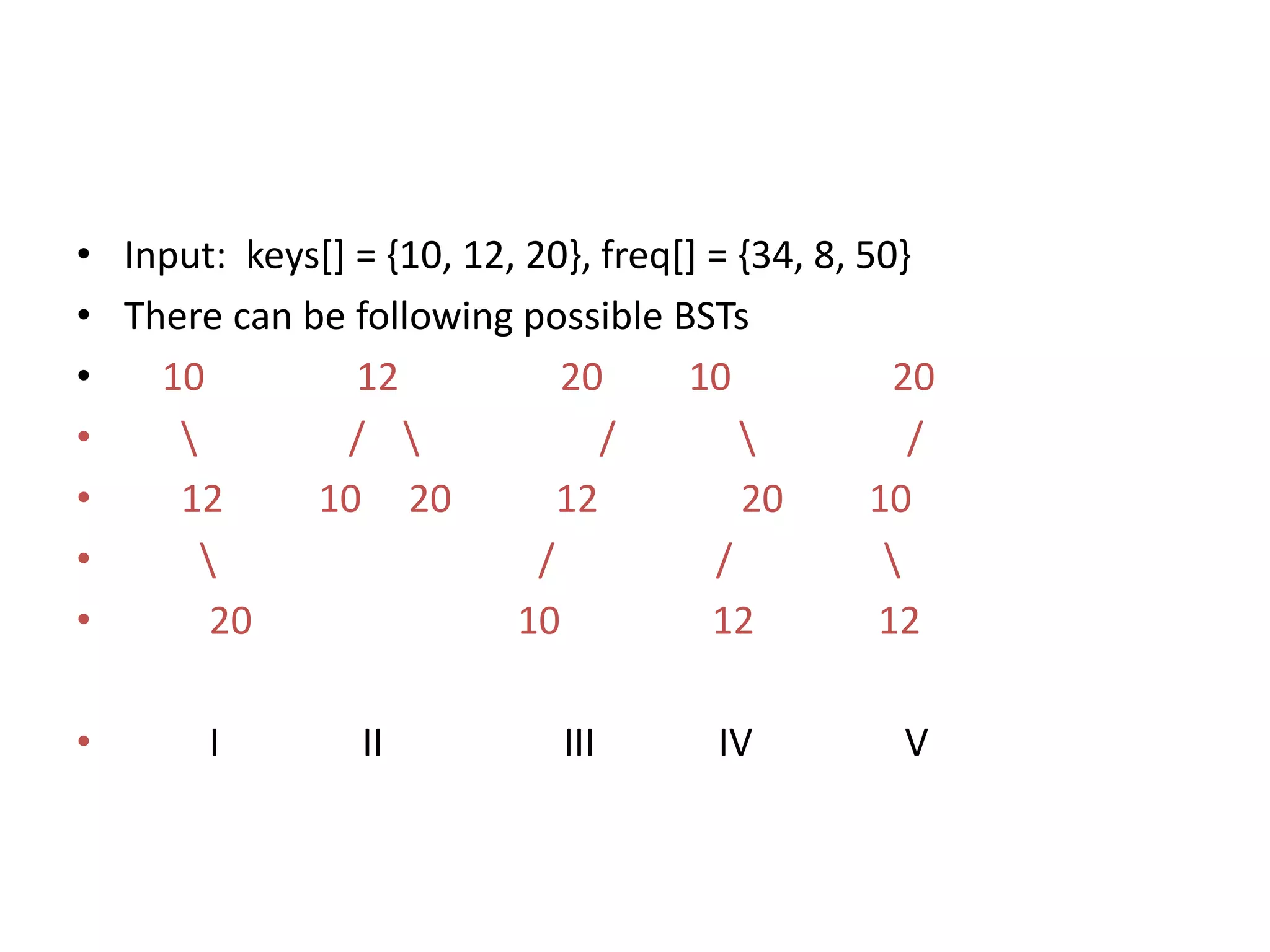 • Input: keys[] = {10, 12, 20}, freq[] = {34, 8, 50}
• There can be following possible BSTs
• 10 12 20 10 20
•  /  /  /
• 12 10 20 12 20 10
•  / / 
• 20 10 12 12
• I II III IV V
 