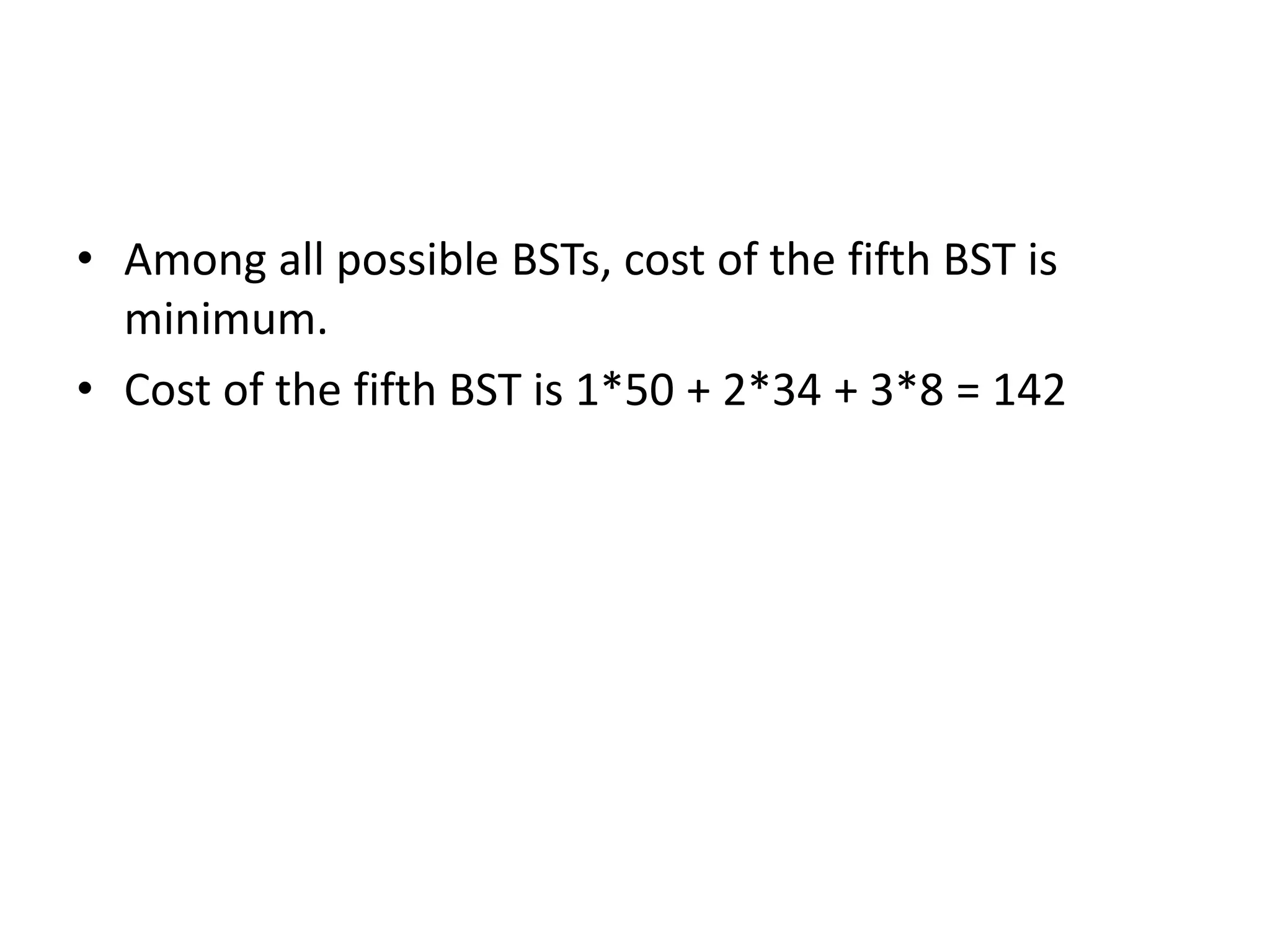 • Among all possible BSTs, cost of the fifth BST is
minimum.
• Cost of the fifth BST is 1*50 + 2*34 + 3*8 = 142
 