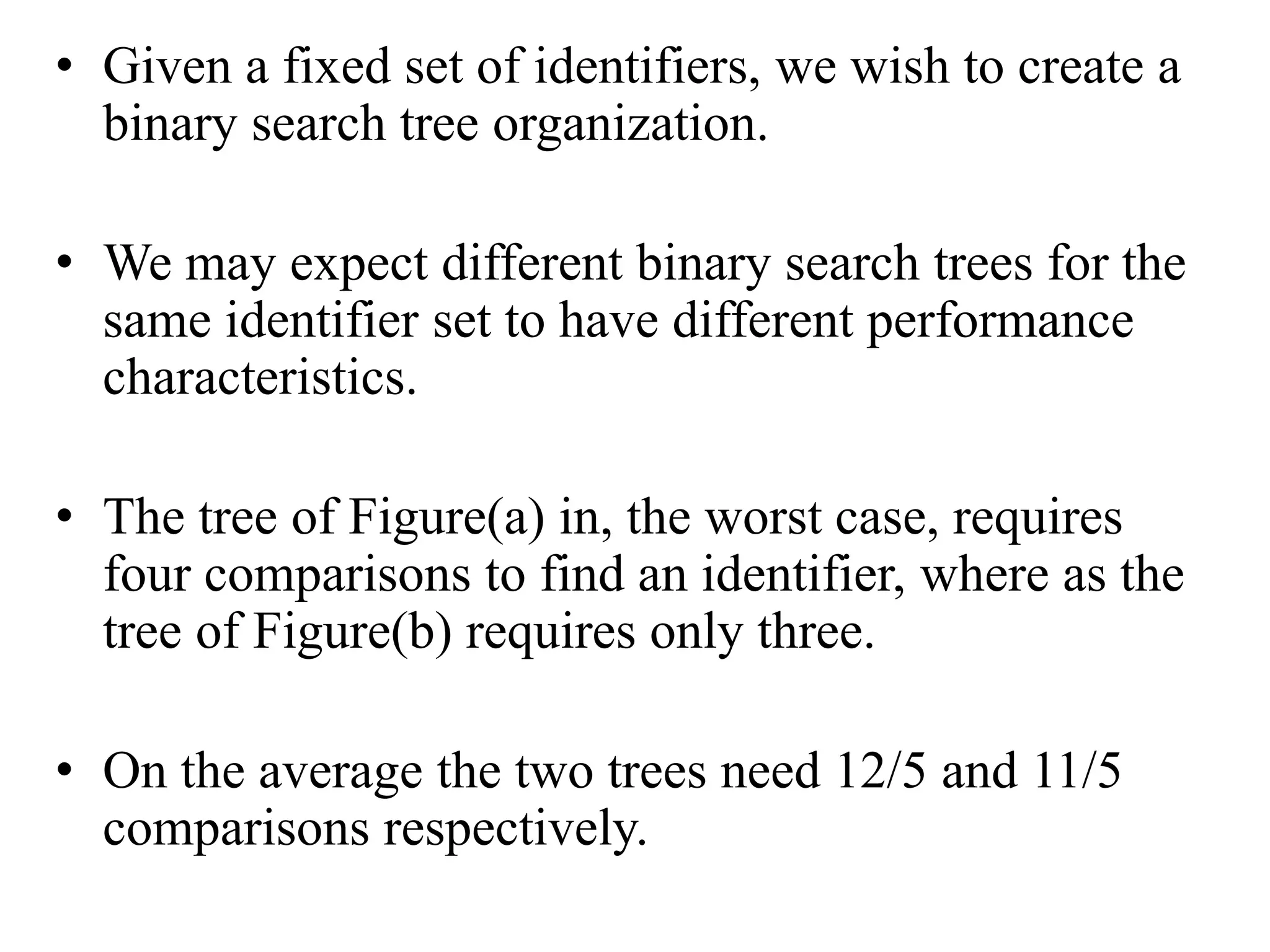 • Given a fixed set of identifiers, we wish to create a
binary search tree organization.
• We may expect different binary search trees for the
same identifier set to have different performance
characteristics.
• The tree of Figure(a) in, the worst case, requires
four comparisons to find an identifier, where as the
tree of Figure(b) requires only three.
• On the average the two trees need 12/5 and 11/5
comparisons respectively.
 