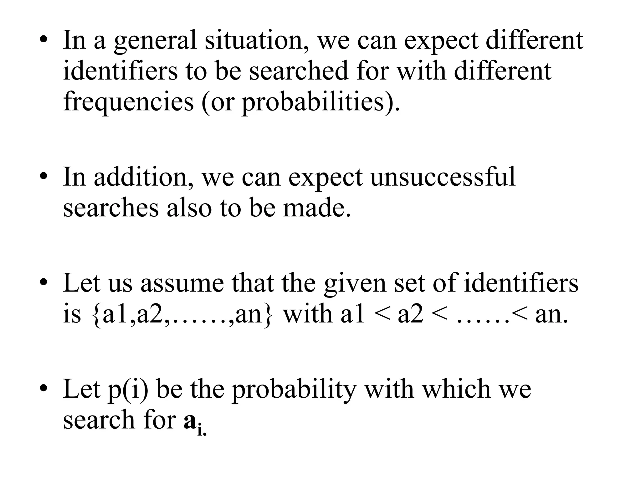 • In a general situation, we can expect different
identifiers to be searched for with different
frequencies (or probabilities).
• In addition, we can expect unsuccessful
searches also to be made.
• Let us assume that the given set of identifiers
is {a1,a2,……,an} with a1 < a2 < ……< an.
• Let p(i) be the probability with which we
search for ai.
 