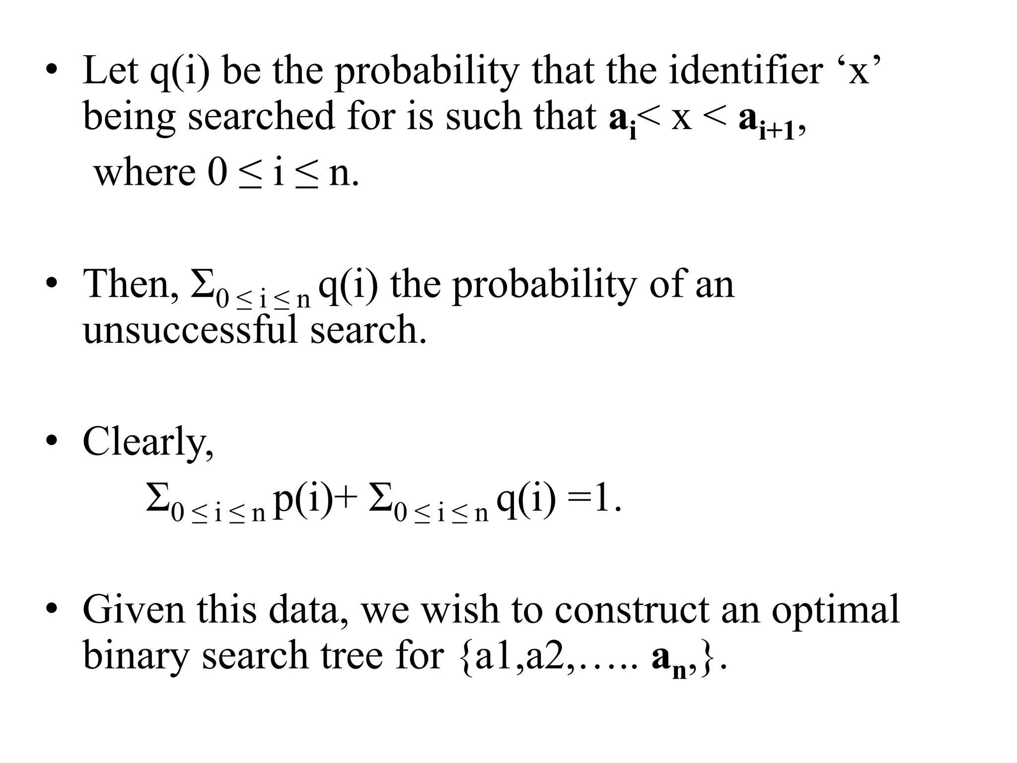 • Let q(i) be the probability that the identifier ‘x’
being searched for is such that ai< x < ai+1,
where 0 ≤ i ≤ n.
• Then, Ʃ0 ≤ i ≤ n q(i) the probability of an
unsuccessful search.
• Clearly,
Ʃ0 ≤ i ≤ n p(i)+ Ʃ0 ≤ i ≤ n q(i) =1.
• Given this data, we wish to construct an optimal
binary search tree for {a1,a2,….. an,}.
 
