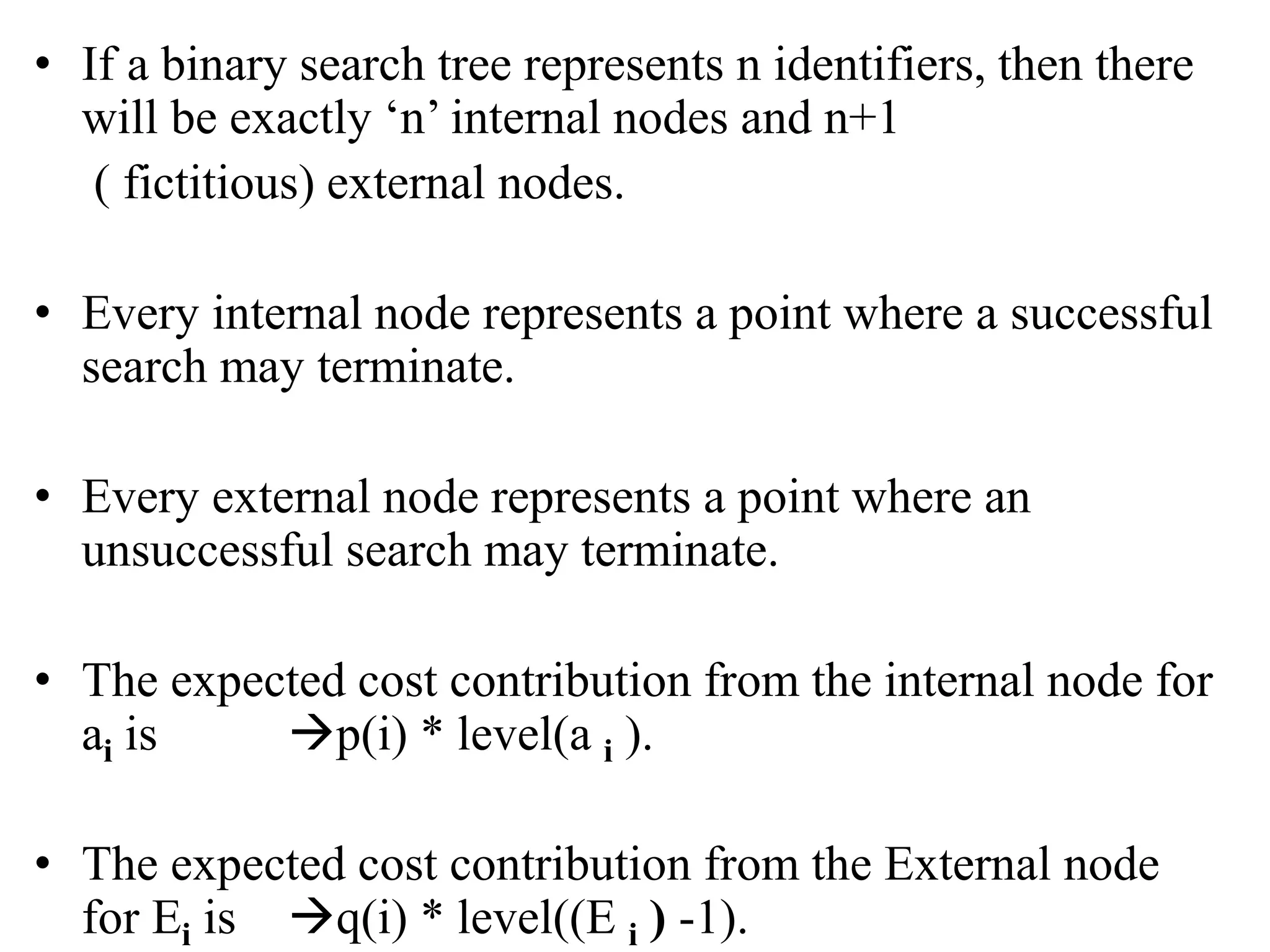 • If a binary search tree represents n identifiers, then there
will be exactly ‘n’ internal nodes and n+1
( fictitious) external nodes.
• Every internal node represents a point where a successful
search may terminate.
• Every external node represents a point where an
unsuccessful search may terminate.
• The expected cost contribution from the internal node for
ai is p(i) * level(a i ).
• The expected cost contribution from the External node
for Ei is q(i) * level((E i ) -1).
 