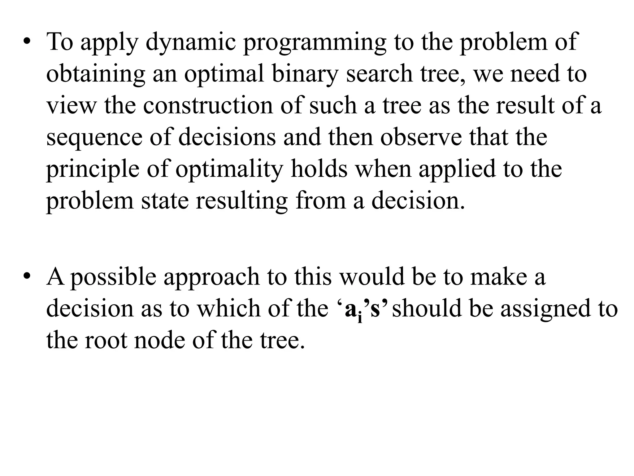 • To apply dynamic programming to the problem of
obtaining an optimal binary search tree, we need to
view the construction of such a tree as the result of a
sequence of decisions and then observe that the
principle of optimality holds when applied to the
problem state resulting from a decision.
• A possible approach to this would be to make a
decision as to which of the ‘ai’s’should be assigned to
the root node of the tree.
 