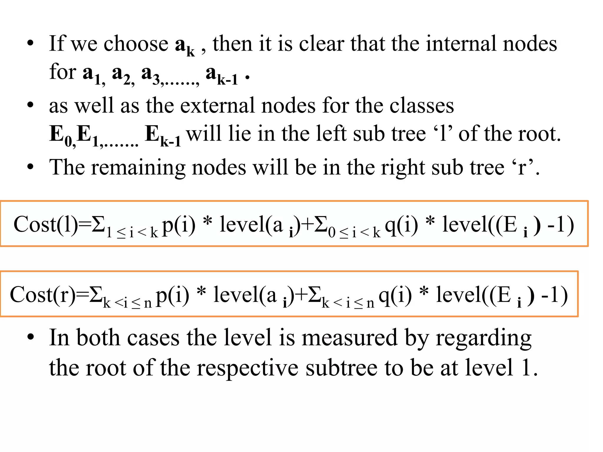 • If we choose ak , then it is clear that the internal nodes
for a1, a2, a3,……, ak-1 .
• as well as the external nodes for the classes
E0,E1,……. Ek-1 will lie in the left sub tree ‘l’ of the root.
• The remaining nodes will be in the right sub tree ‘r’.
• In both cases the level is measured by regarding
the root of the respective subtree to be at level 1.
Cost(l)=Ʃ1 ≤ i < k p(i) * level(a i)+Ʃ0 ≤ i < k q(i) * level((E i ) -1)
Cost(r)=Ʃk <i ≤ n p(i) * level(a i)+Ʃk < i ≤ n q(i) * level((E i ) -1)
 