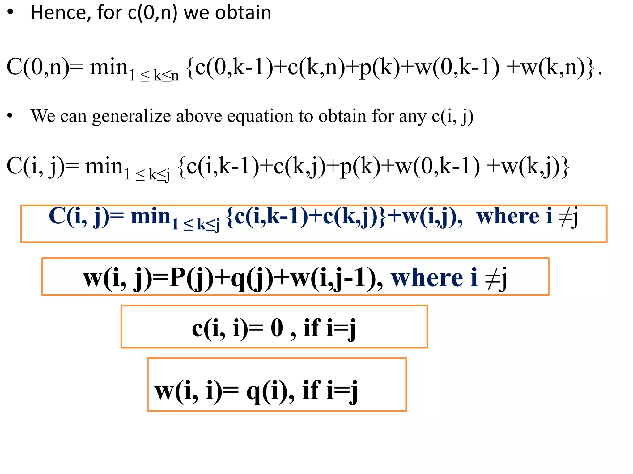 • Hence, for c(0,n) we obtain
C(0,n)= min1 ≤ k≤n {c(0,k-1)+c(k,n)+p(k)+w(0,k-1) +w(k,n)}.
• We can generalize above equation to obtain for any c(i, j)
C(i, j)= min1 ≤ k≤j {c(i,k-1)+c(k,j)+p(k)+w(0,k-1) +w(k,j)}
C(i, j)= min1 ≤ k≤j {c(i,k-1)+c(k,j)}+w(i,j), where i ≠j
w(i, j)=P(j)+q(j)+w(i,j-1), where i ≠j
c(i, i)= 0 , if i=j
w(i, i)= q(i), if i=j
 