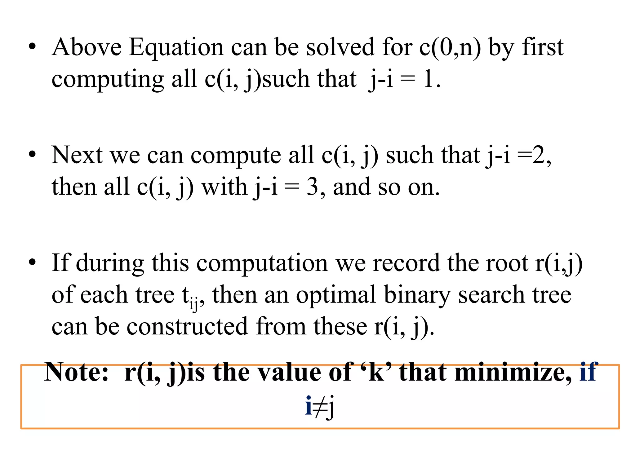 • Above Equation can be solved for c(0,n) by first
computing all c(i, j)such that j-i = 1.
• Next we can compute all c(i, j) such that j-i =2,
then all c(i, j) with j-i = 3, and so on.
• If during this computation we record the root r(i,j)
of each tree tij, then an optimal binary search tree
can be constructed from these r(i, j).
Note: r(i, j)is the value of ‘k’ that minimize, if
i≠j
 