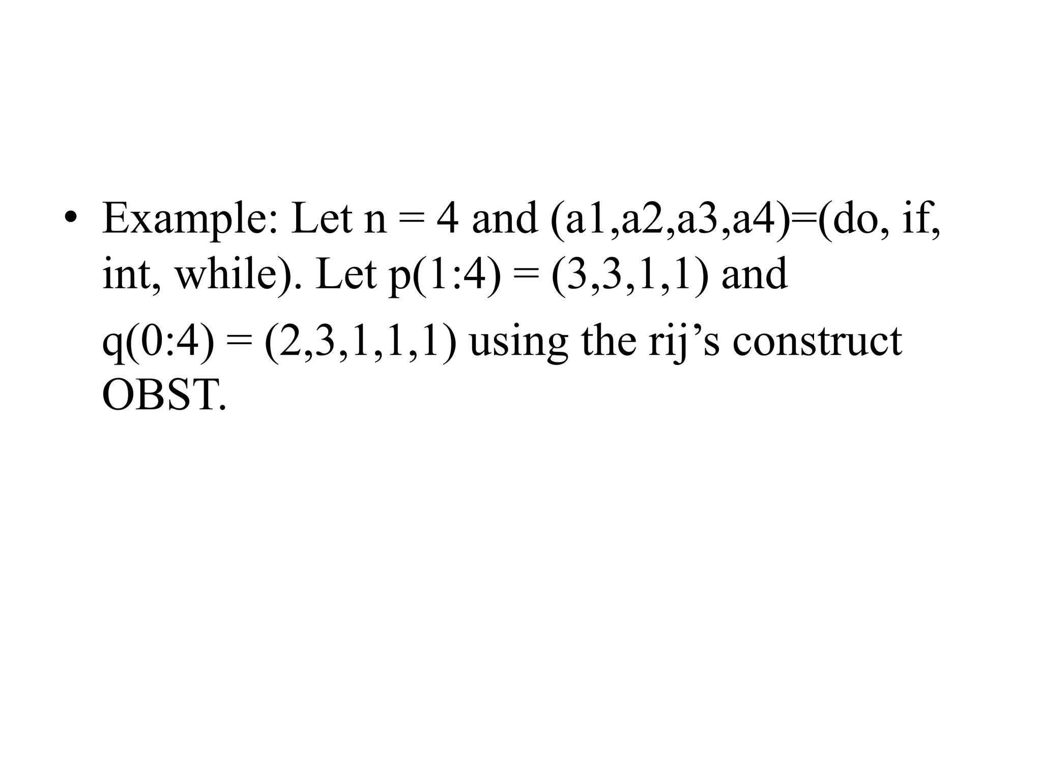• Example: Let n = 4 and (a1,a2,a3,a4)=(do, if,
int, while). Let p(1:4) = (3,3,1,1) and
q(0:4) = (2,3,1,1,1) using the rij’s construct
OBST.
 