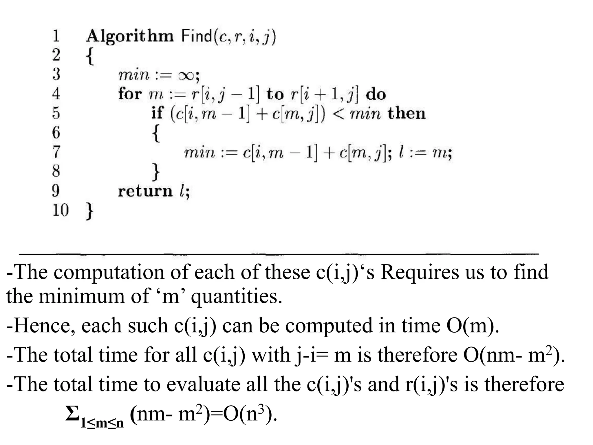 -The computation of each of these c(i,j)‘s Requires us to find
the minimum of ‘m’ quantities.
-Hence, each such c(i,j) can be computed in time O(m).
-The total time for all c(i,j) with j-i= m is therefore O(nm- m2).
-The total time to evaluate all the c(i,j)'s and r(i,j)'s is therefore
Ʃ1≤m≤n (nm- m2)=O(n3).
 