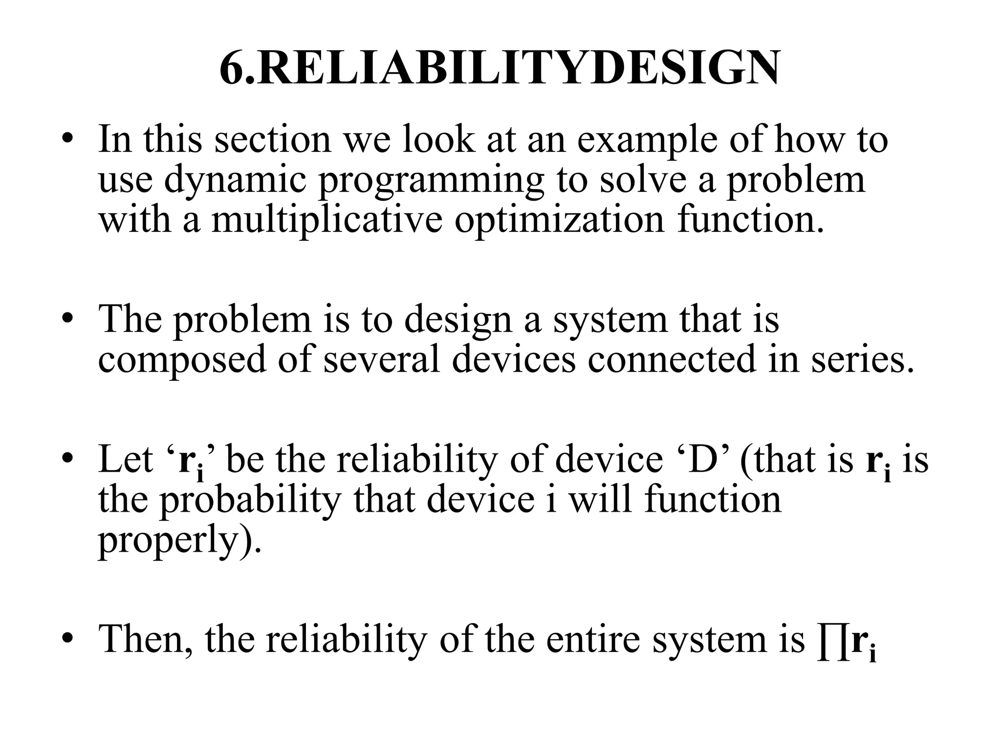 6.RELIABILITYDESIGN
• In this section we look at an example of how to
use dynamic programming to solve a problem
with a multiplicative optimization function.
• The problem is to design a system that is
composed of several devices connected in series.
• Let ‘ri’ be the reliability of device ‘D’ (that is ri is
the probability that device i will function
properly).
• Then, the reliability of the entire system is ∏ri
 