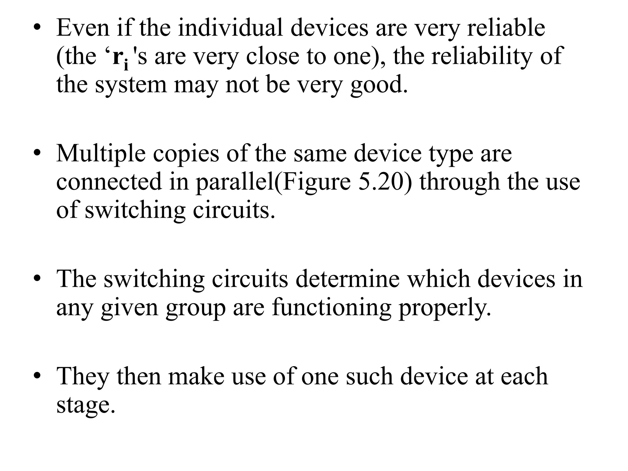 • Even if the individual devices are very reliable
(the ‘ri 's are very close to one), the reliability of
the system may not be very good.
• Multiple copies of the same device type are
connected in parallel(Figure 5.20) through the use
of switching circuits.
• The switching circuits determine which devices in
any given group are functioning properly.
• They then make use of one such device at each
stage.
 
