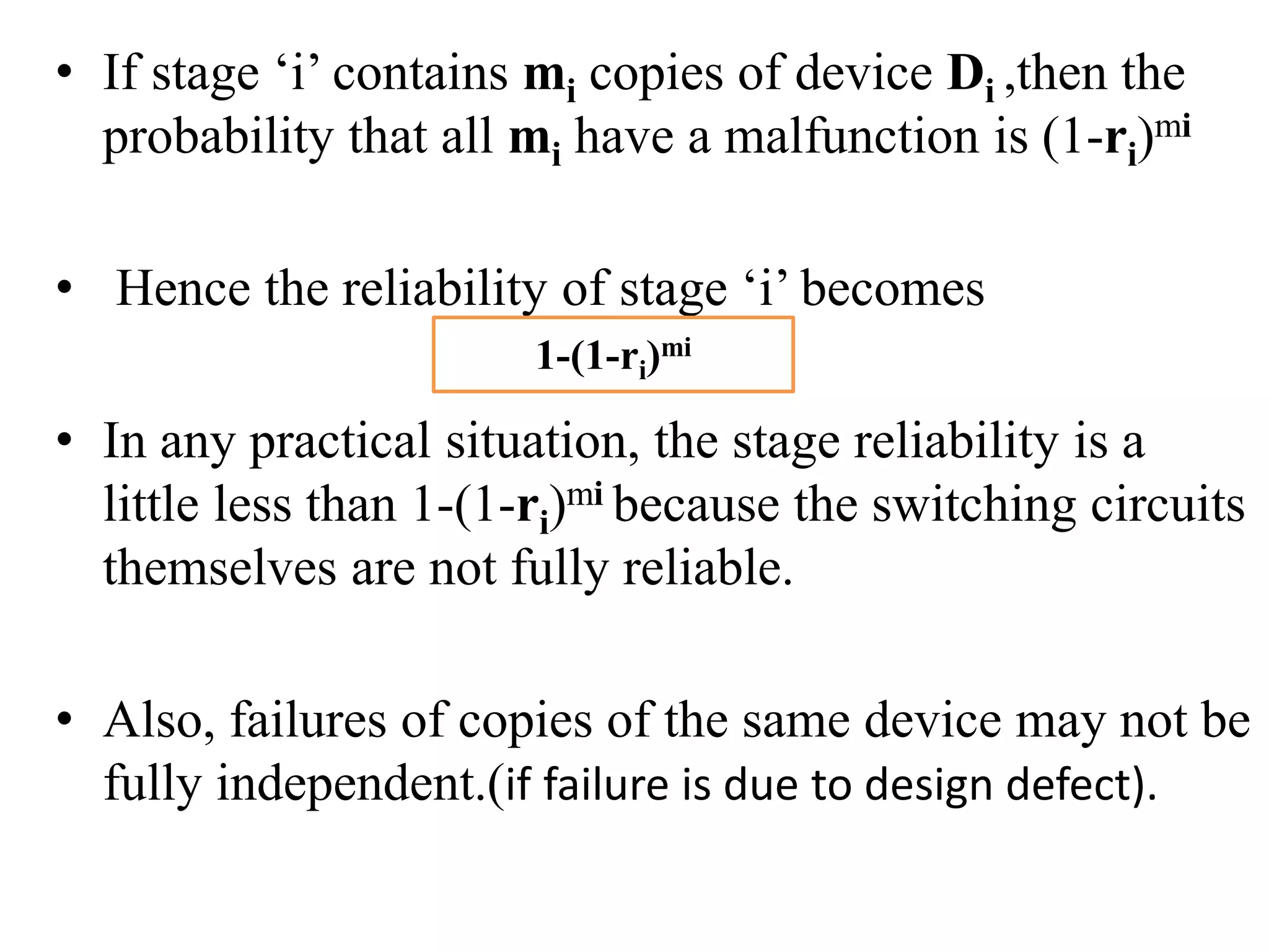 • If stage ‘i’ contains mi copies of device Di ,then the
probability that all mi have a malfunction is (1-ri)mi
• Hence the reliability of stage ‘i’ becomes
• In any practical situation, the stage reliability is a
little less than 1-(1-ri)mi because the switching circuits
themselves are not fully reliable.
• Also, failures of copies of the same device may not be
fully independent.(if failure is due to design defect).
1-(1-ri)mi
 