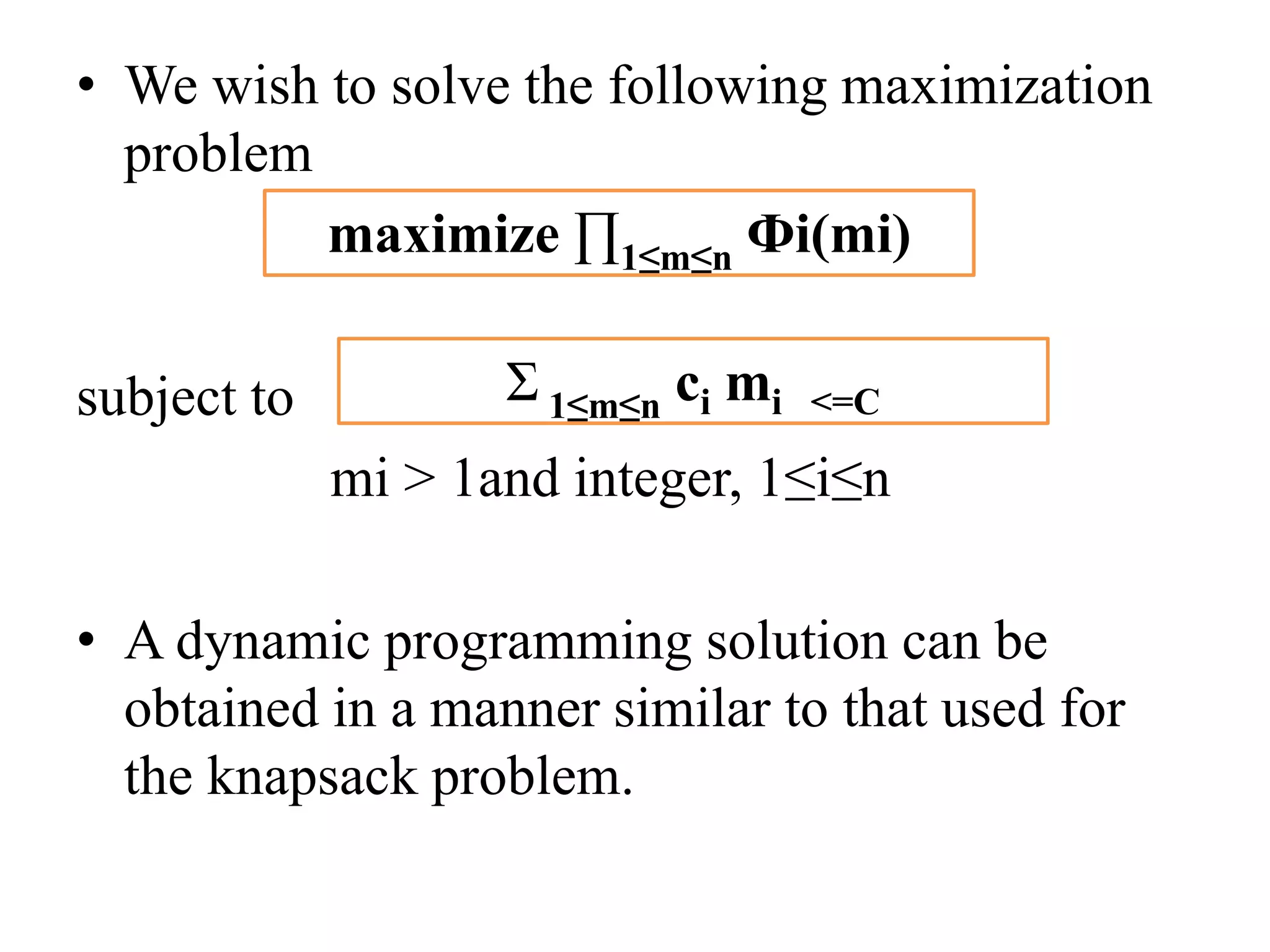 • We wish to solve the following maximization
problem
subject to
mi > 1and integer, 1≤i≤n
• A dynamic programming solution can be
obtained in a manner similar to that used for
the knapsack problem.
maximize ∏1≤m≤n Фi(mi)
Ʃ 1≤m≤n ci mi <=C
 