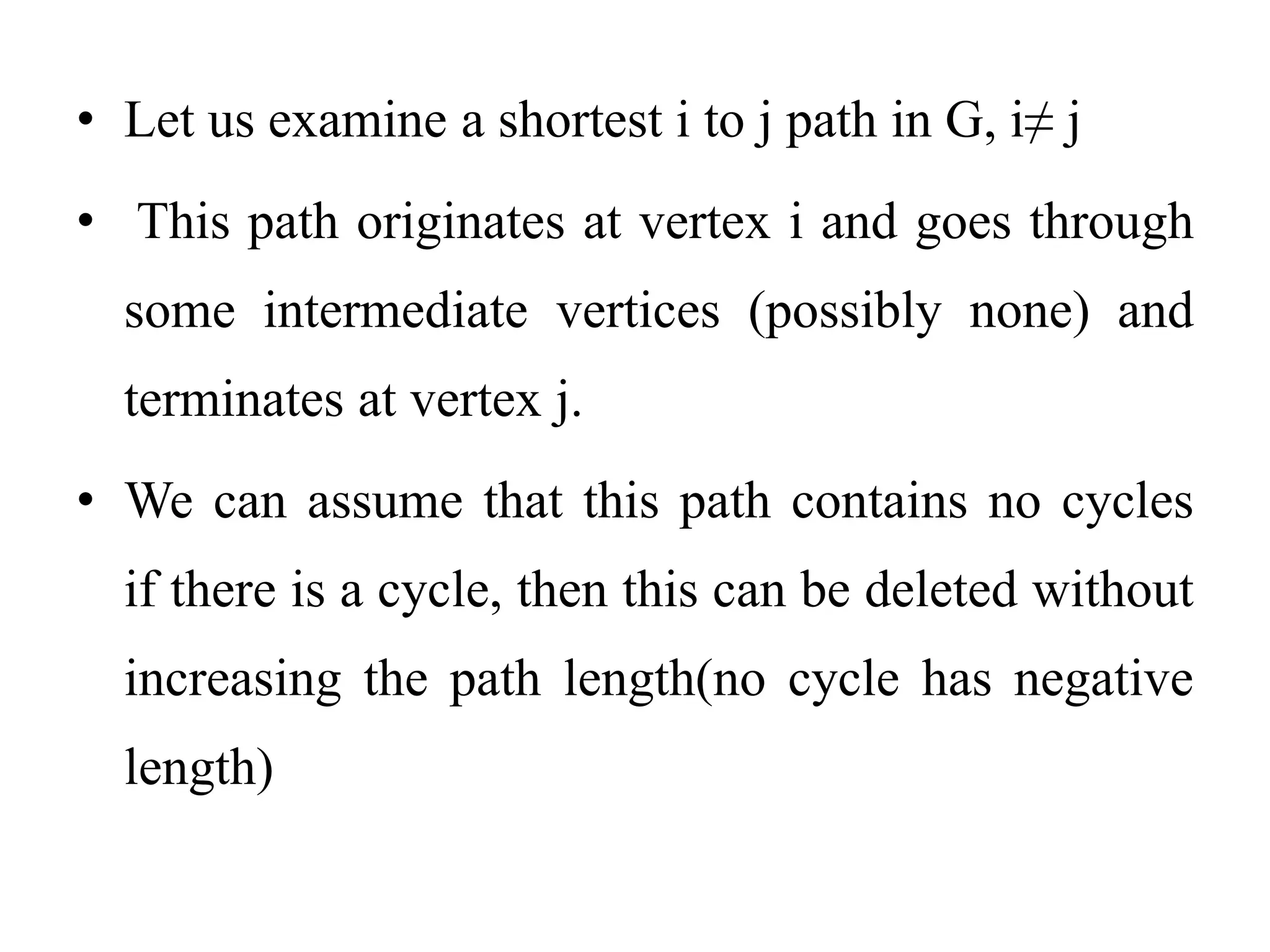 • Let us examine a shortest i to j path in G, i≠ j
• This path originates at vertex i and goes through
some intermediate vertices (possibly none) and
terminates at vertex j.
• We can assume that this path contains no cycles
if there is a cycle, then this can be deleted without
increasing the path length(no cycle has negative
length)
 