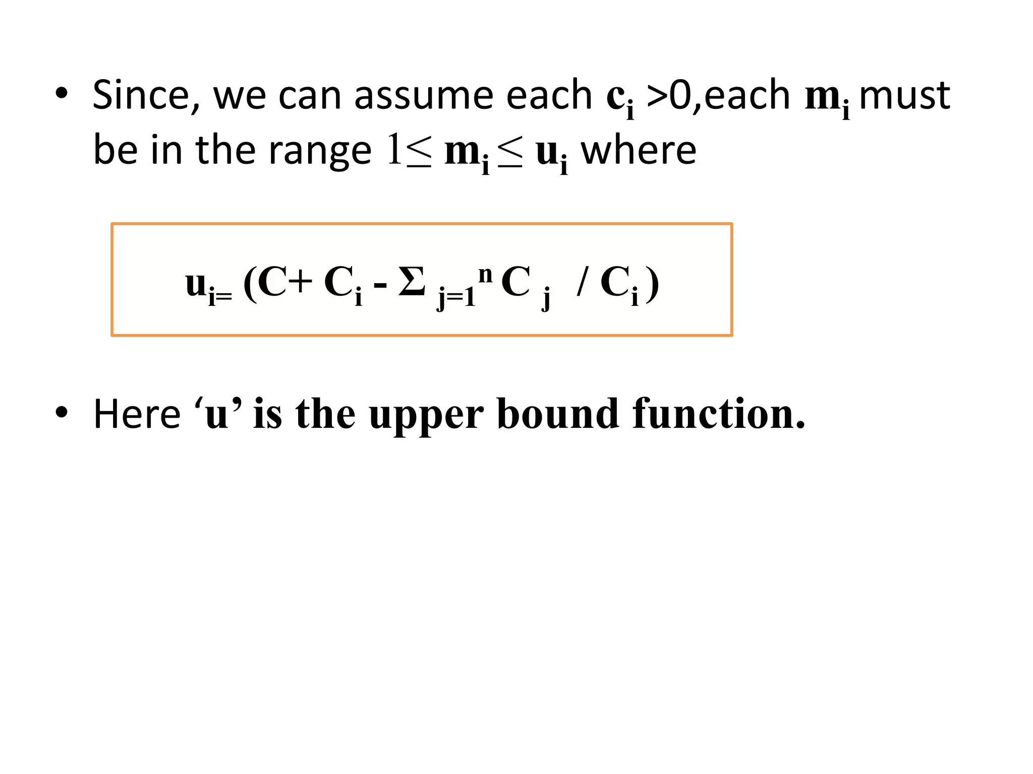 • Since, we can assume each ci >0,each mi must
be in the range 1≤ mi ≤ ui where
• Here ‘u’ is the upper bound function.
ui= (C+ Ci - Ʃ j=1
n C j / Ci )
 