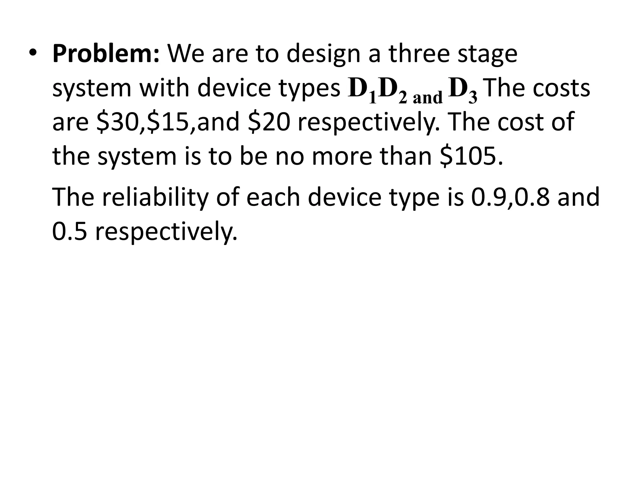 • Problem: We are to design a three stage
system with device types D1D2 and D3 The costs
are $30,$15,and $20 respectively. The cost of
the system is to be no more than $105.
The reliability of each device type is 0.9,0.8 and
0.5 respectively.
 