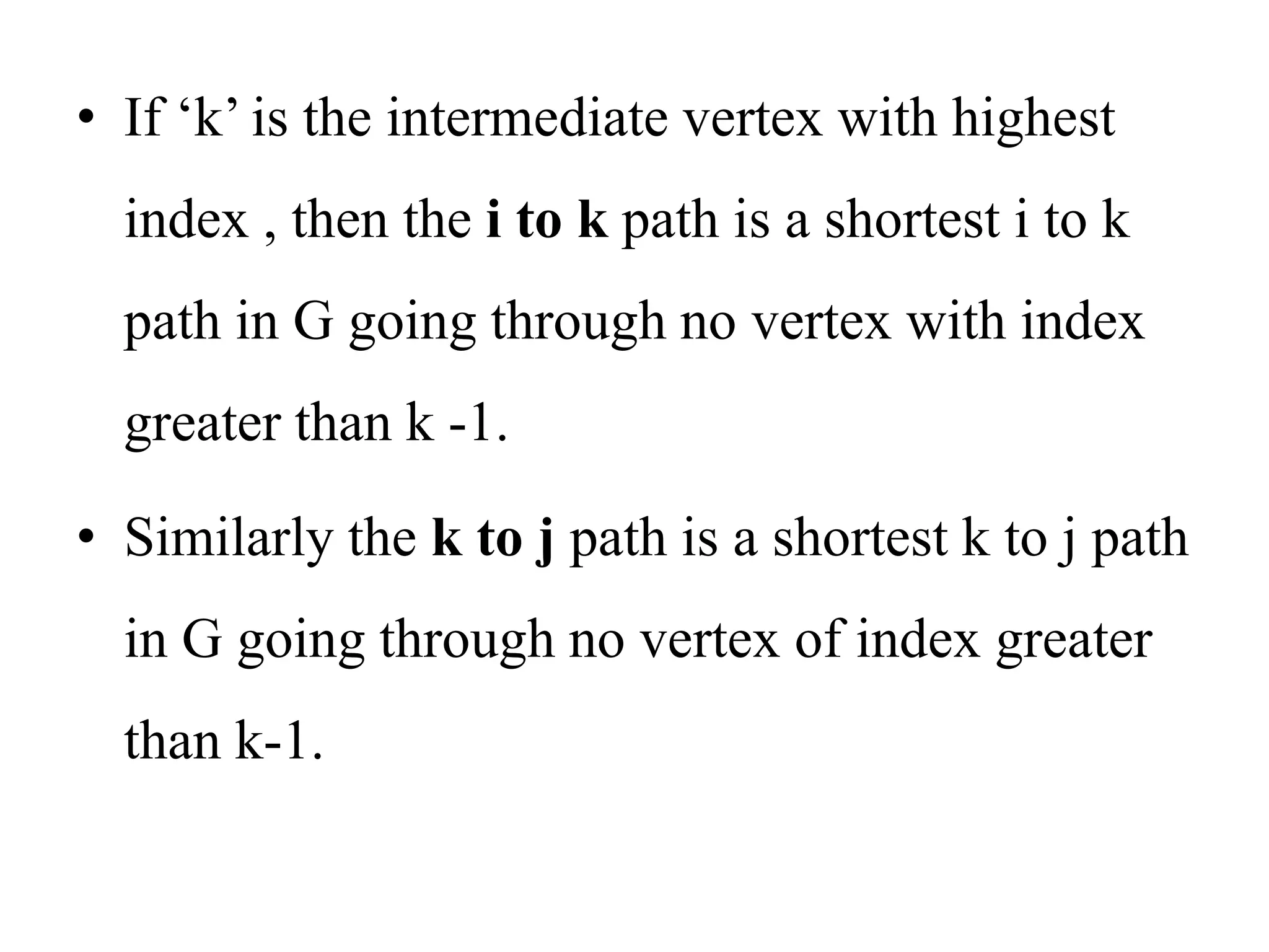 • If ‘k’ is the intermediate vertex with highest
index , then the i to k path is a shortest i to k
path in G going through no vertex with index
greater than k -1.
• Similarly the k to j path is a shortest k to j path
in G going through no vertex of index greater
than k-1.
 