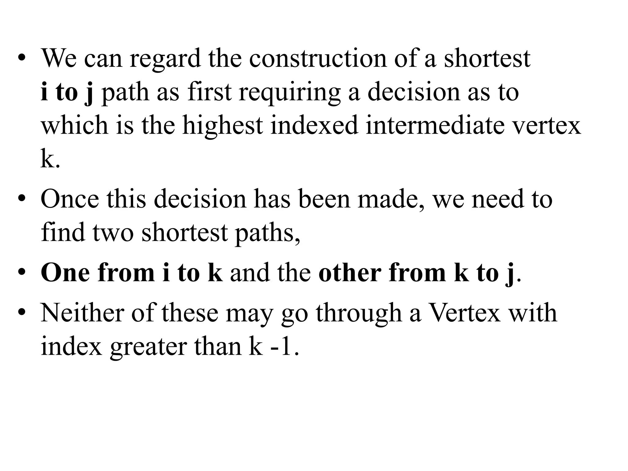 • We can regard the construction of a shortest
i to j path as first requiring a decision as to
which is the highest indexed intermediate vertex
k.
• Once this decision has been made, we need to
find two shortest paths,
• One from i to k and the other from k to j.
• Neither of these may go through a Vertex with
index greater than k -1.
 