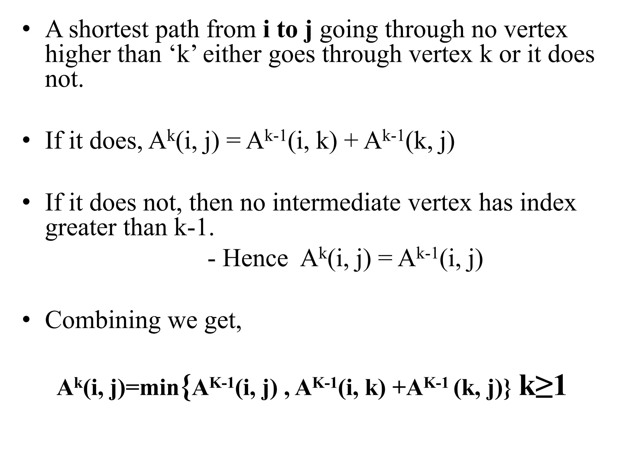 • A shortest path from i to j going through no vertex
higher than ‘k’ either goes through vertex k or it does
not.
• If it does, Ak(i, j) = Ak-1(i, k) + Ak-1(k, j)
• If it does not, then no intermediate vertex has index
greater than k-1.
- Hence Ak(i, j) = Ak-1(i, j)
• Combining we get,
Ak(i, j)=min{AK-1(i, j) , AK-1(i, k) +AK-1 (k, j)} k≥1
 