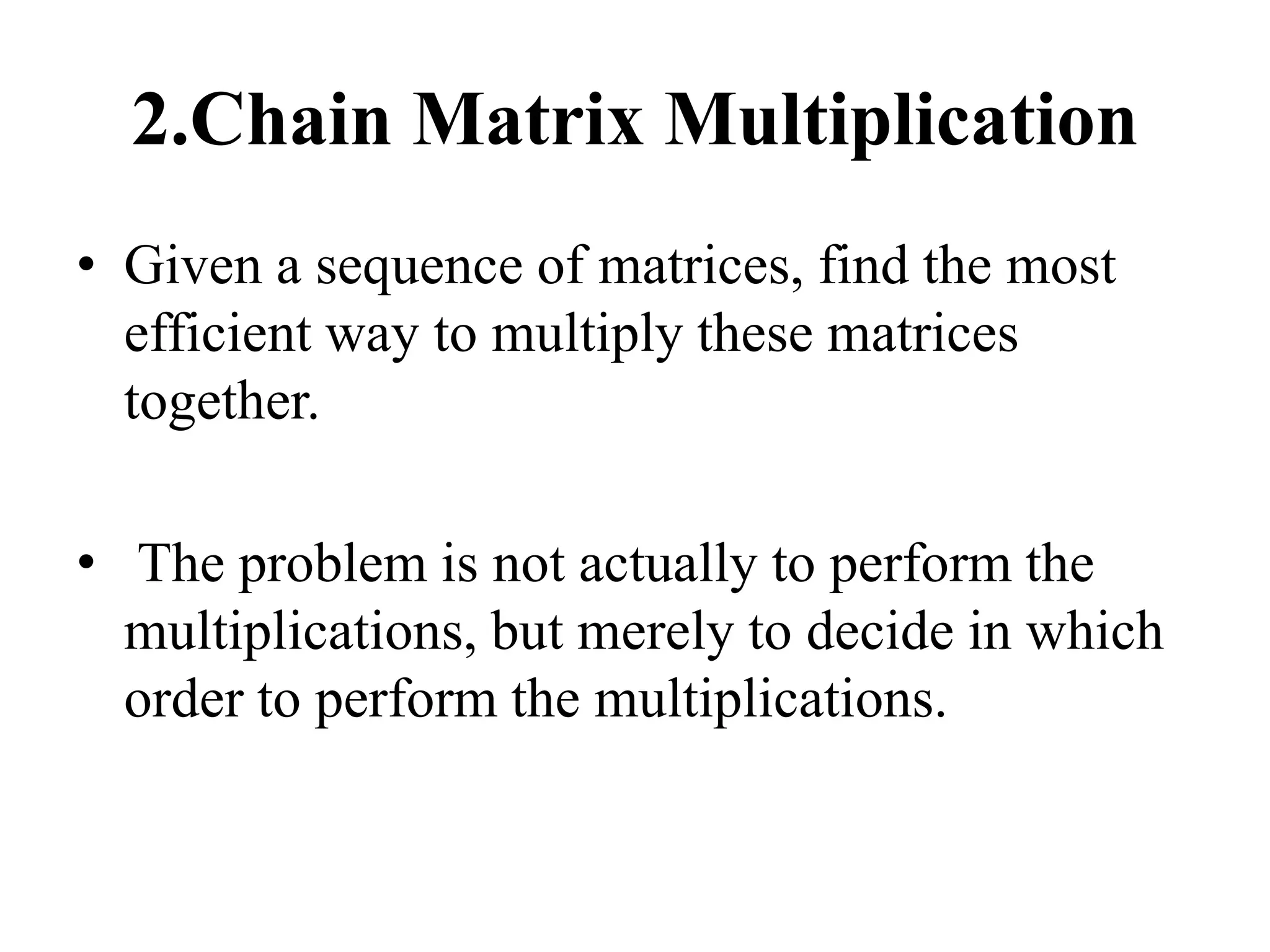 2.Chain Matrix Multiplication
• Given a sequence of matrices, find the most
efficient way to multiply these matrices
together.
• The problem is not actually to perform the
multiplications, but merely to decide in which
order to perform the multiplications.
 
