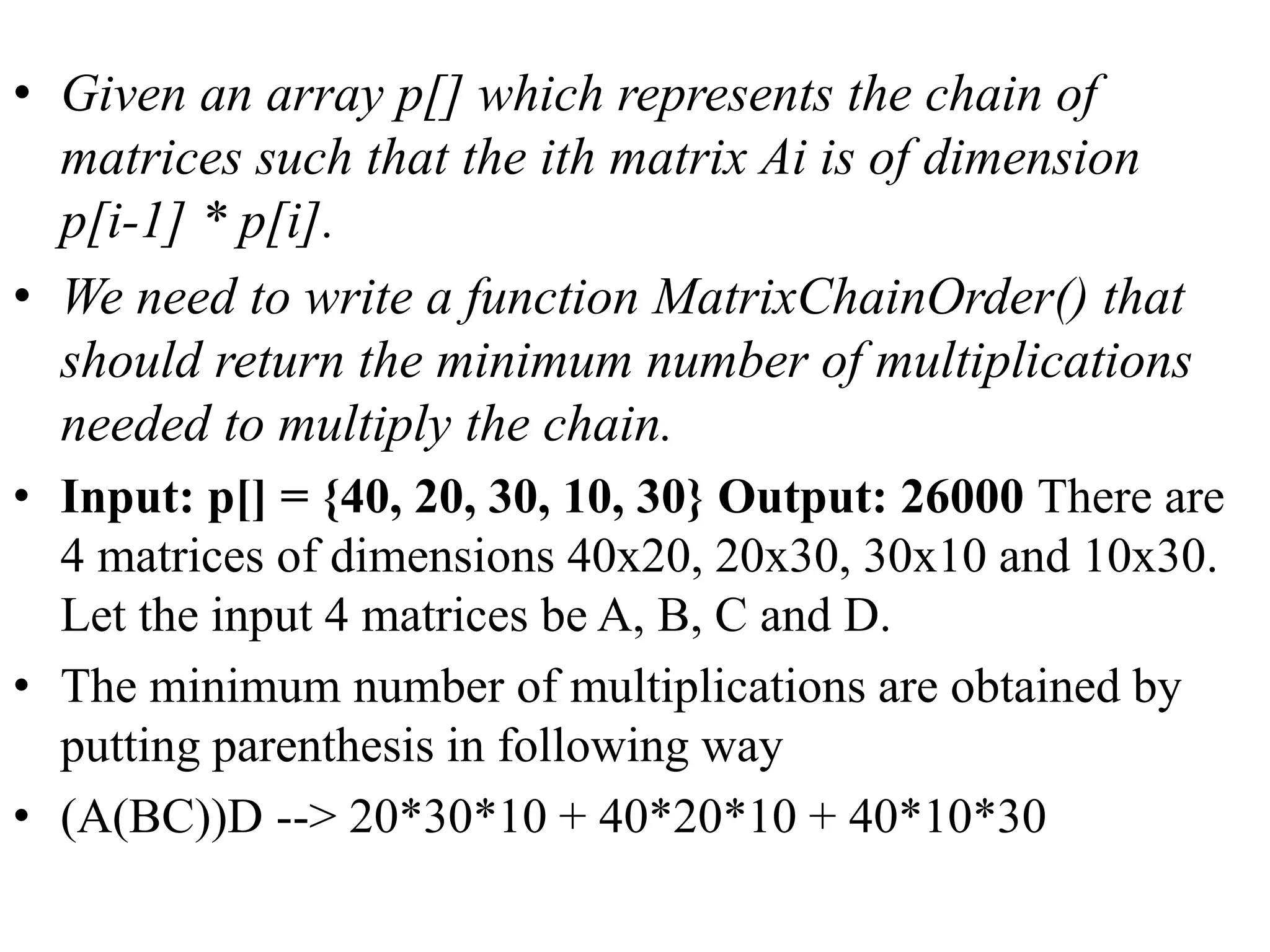 • Given an array p[] which represents the chain of
matrices such that the ith matrix Ai is of dimension
p[i-1] * p[i].
• We need to write a function MatrixChainOrder() that
should return the minimum number of multiplications
needed to multiply the chain.
• Input: p[] = {40, 20, 30, 10, 30} Output: 26000 There are
4 matrices of dimensions 40x20, 20x30, 30x10 and 10x30.
Let the input 4 matrices be A, B, C and D.
• The minimum number of multiplications are obtained by
putting parenthesis in following way
• (A(BC))D --> 20*30*10 + 40*20*10 + 40*10*30
 