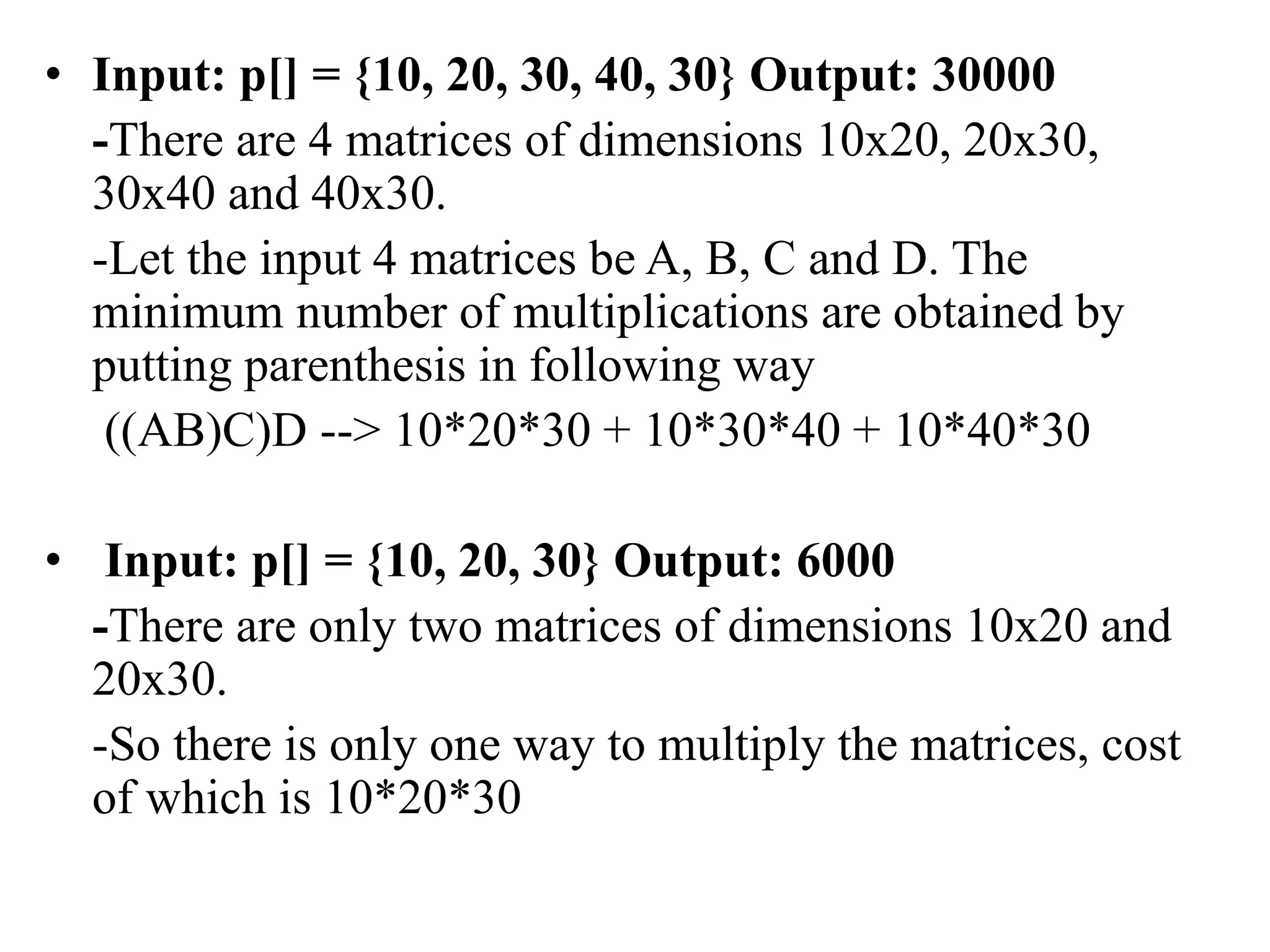 • Input: p[] = {10, 20, 30, 40, 30} Output: 30000
-There are 4 matrices of dimensions 10x20, 20x30,
30x40 and 40x30.
-Let the input 4 matrices be A, B, C and D. The
minimum number of multiplications are obtained by
putting parenthesis in following way
((AB)C)D --> 10*20*30 + 10*30*40 + 10*40*30
• Input: p[] = {10, 20, 30} Output: 6000
-There are only two matrices of dimensions 10x20 and
20x30.
-So there is only one way to multiply the matrices, cost
of which is 10*20*30
 