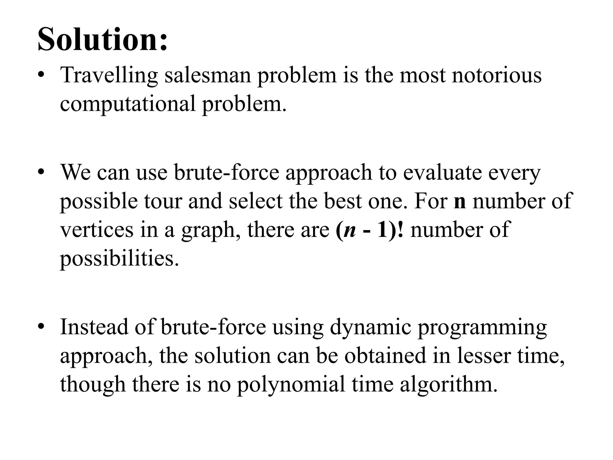 Solution:
• Travelling salesman problem is the most notorious
computational problem.
• We can use brute-force approach to evaluate every
possible tour and select the best one. For n number of
vertices in a graph, there are (n - 1)! number of
possibilities.
• Instead of brute-force using dynamic programming
approach, the solution can be obtained in lesser time,
though there is no polynomial time algorithm.
 