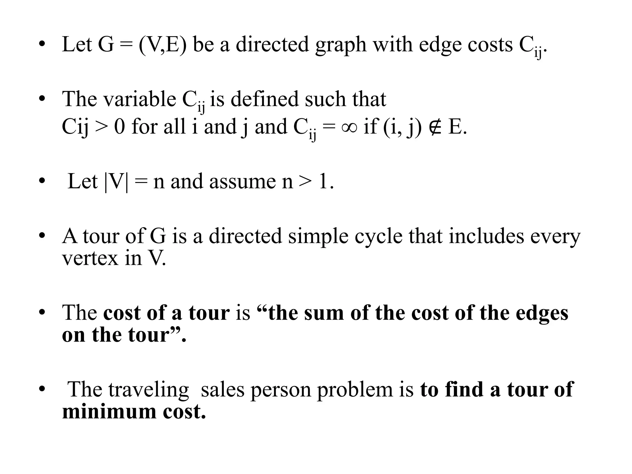 • Let G = (V,E) be a directed graph with edge costs Cij.
• The variable Cij is defined such that
Cij > 0 for all i and j and Cij = ∞ if (i, j) ∉ E.
• Let |V| = n and assume n > 1.
• A tour of G is a directed simple cycle that includes every
vertex in V.
• The cost of a tour is “the sum of the cost of the edges
on the tour”.
• The traveling sales person problem is to find a tour of
minimum cost.
 