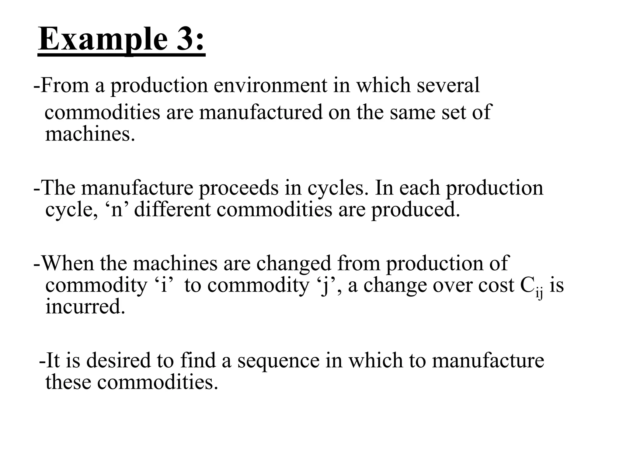 Example 3:
-From a production environment in which several
commodities are manufactured on the same set of
machines.
-The manufacture proceeds in cycles. In each production
cycle, ‘n’ different commodities are produced.
-When the machines are changed from production of
commodity ‘i’ to commodity ‘j’, a change over cost Cij is
incurred.
-It is desired to find a sequence in which to manufacture
these commodities.
 