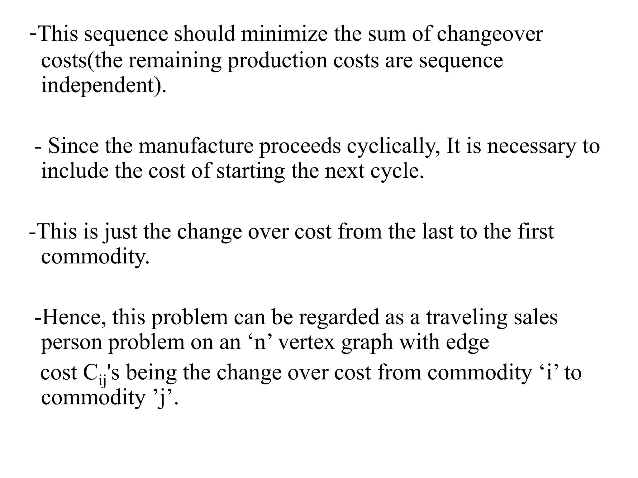 -This sequence should minimize the sum of changeover
costs(the remaining production costs are sequence
independent).
- Since the manufacture proceeds cyclically, It is necessary to
include the cost of starting the next cycle.
-This is just the change over cost from the last to the first
commodity.
-Hence, this problem can be regarded as a traveling sales
person problem on an ‘n’ vertex graph with edge
cost Cij's being the change over cost from commodity ‘i’ to
commodity ’j’.
 