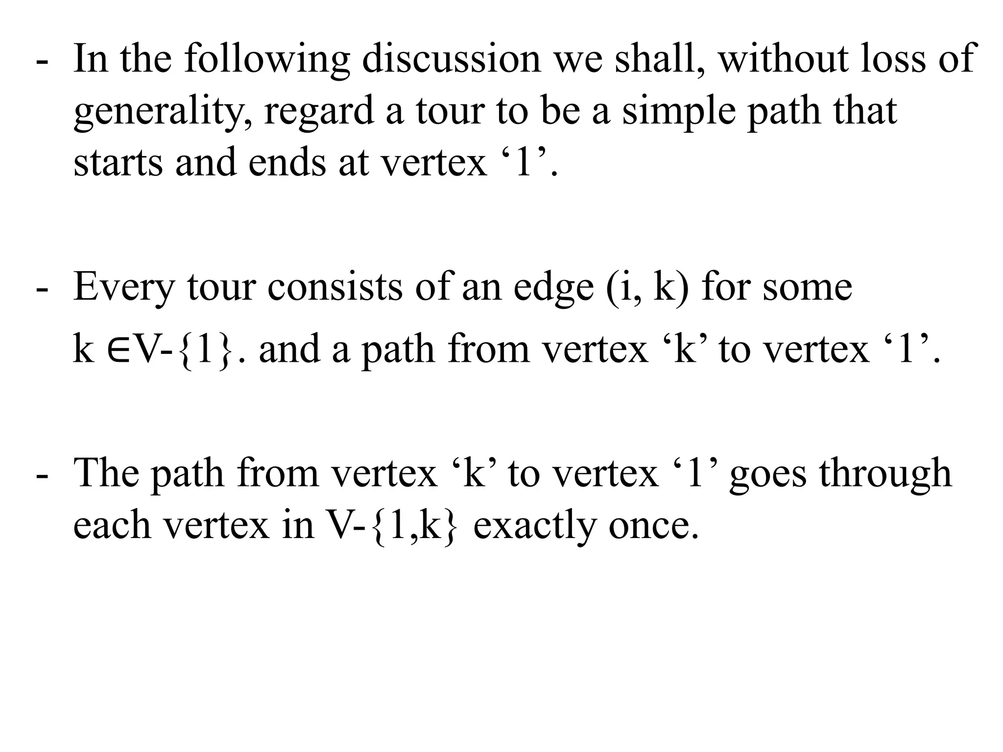 - In the following discussion we shall, without loss of
generality, regard a tour to be a simple path that
starts and ends at vertex ‘1’.
- Every tour consists of an edge (i, k) for some
k ∈V-{1}. and a path from vertex ‘k’ to vertex ‘1’.
- The path from vertex ‘k’ to vertex ‘1’ goes through
each vertex in V-{1,k} exactly once.
 