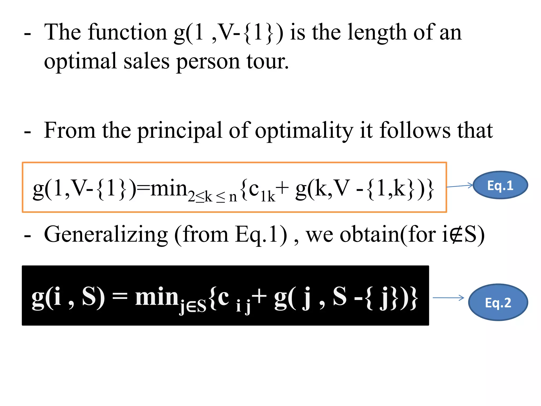 - The function g(1 ,V-{1}) is the length of an
optimal sales person tour.
- From the principal of optimality it follows that
- Generalizing (from Eq.1) , we obtain(for i∉S)
g(i , S) = minj∈S{c i j+ g( j , S -{ j})}
g(1,V-{1})=min2≤k ≤ n{c1k+ g(k,V -{1,k})} Eq.1
Eq.2
 