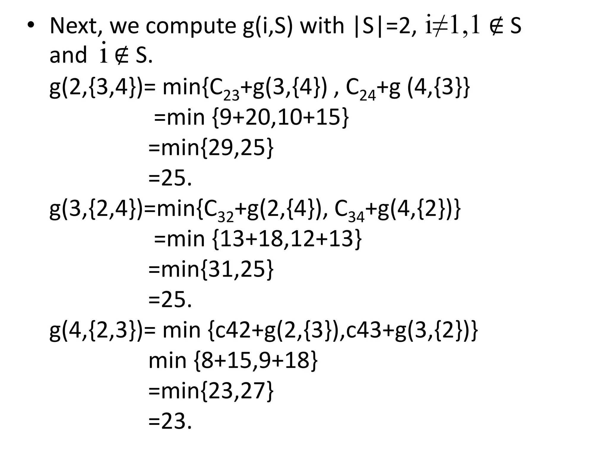 • Next, we compute g(i,S) with |S|=2, i≠1,1 ∉ S
and i ∉ S.
g(2,{3,4})= min{C23+g(3,{4}) , C24+g (4,{3}}
=min {9+20,10+15}
=min{29,25}
=25.
g(3,{2,4})=min{C32+g(2,{4}), C34+g(4,{2})}
=min {13+18,12+13}
=min{31,25}
=25.
g(4,{2,3})= min {c42+g(2,{3}),c43+g(3,{2})}
min {8+15,9+18}
=min{23,27}
=23.
 