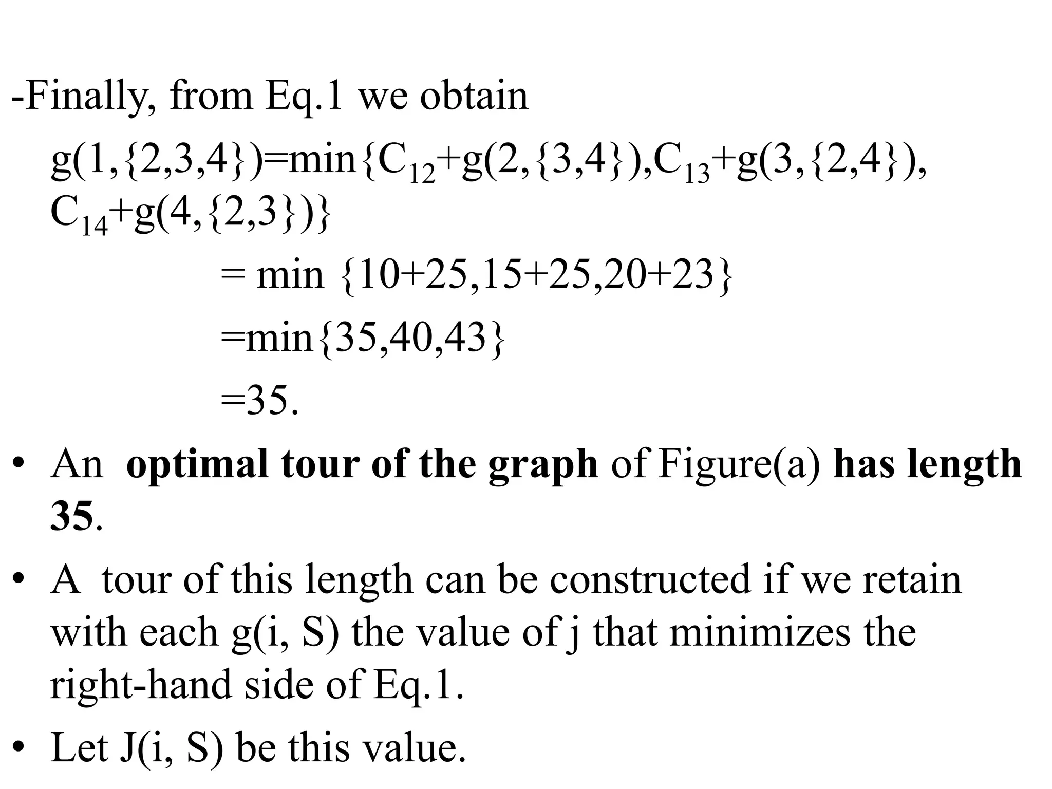 -Finally, from Eq.1 we obtain
g(1,{2,3,4})=min{C12+g(2,{3,4}),C13+g(3,{2,4}),
C14+g(4,{2,3})}
= min {10+25,15+25,20+23}
=min{35,40,43}
=35.
• An optimal tour of the graph of Figure(a) has length
35.
• A tour of this length can be constructed if we retain
with each g(i, S) the value of j that minimizes the
right-hand side of Eq.1.
• Let J(i, S) be this value.
 