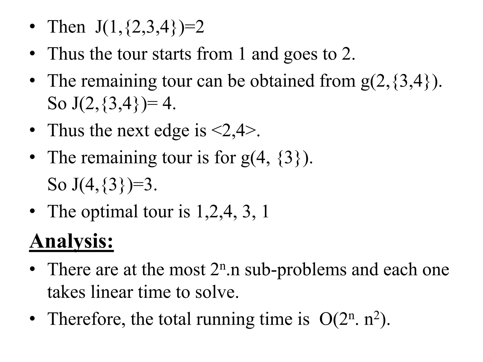 • Then J(1,{2,3,4})=2
• Thus the tour starts from 1 and goes to 2.
• The remaining tour can be obtained from g(2,{3,4}).
So J(2,{3,4})= 4.
• Thus the next edge is <2,4>.
• The remaining tour is for g(4, {3}).
So J(4,{3})=3.
• The optimal tour is 1,2,4, 3, 1
Analysis:
• There are at the most 2n.n sub-problems and each one
takes linear time to solve.
• Therefore, the total running time is O(2n. n2).
 