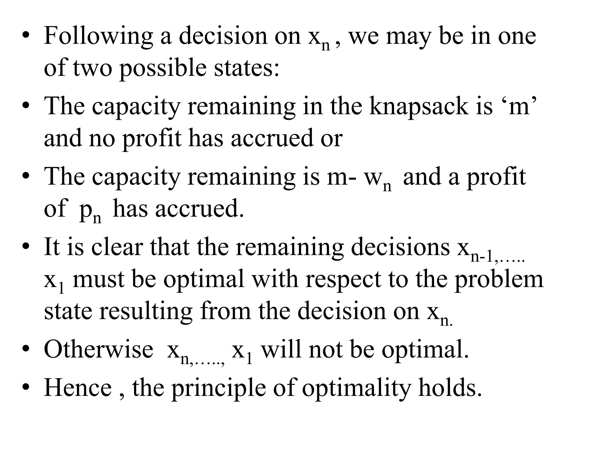 • Following a decision on xn , we may be in one
of two possible states:
• The capacity remaining in the knapsack is ‘m’
and no profit has accrued or
• The capacity remaining is m- wn and a profit
of pn has accrued.
• It is clear that the remaining decisions xn-1,…..
x1 must be optimal with respect to the problem
state resulting from the decision on xn.
• Otherwise xn,….., x1 will not be optimal.
• Hence , the principle of optimality holds.
 