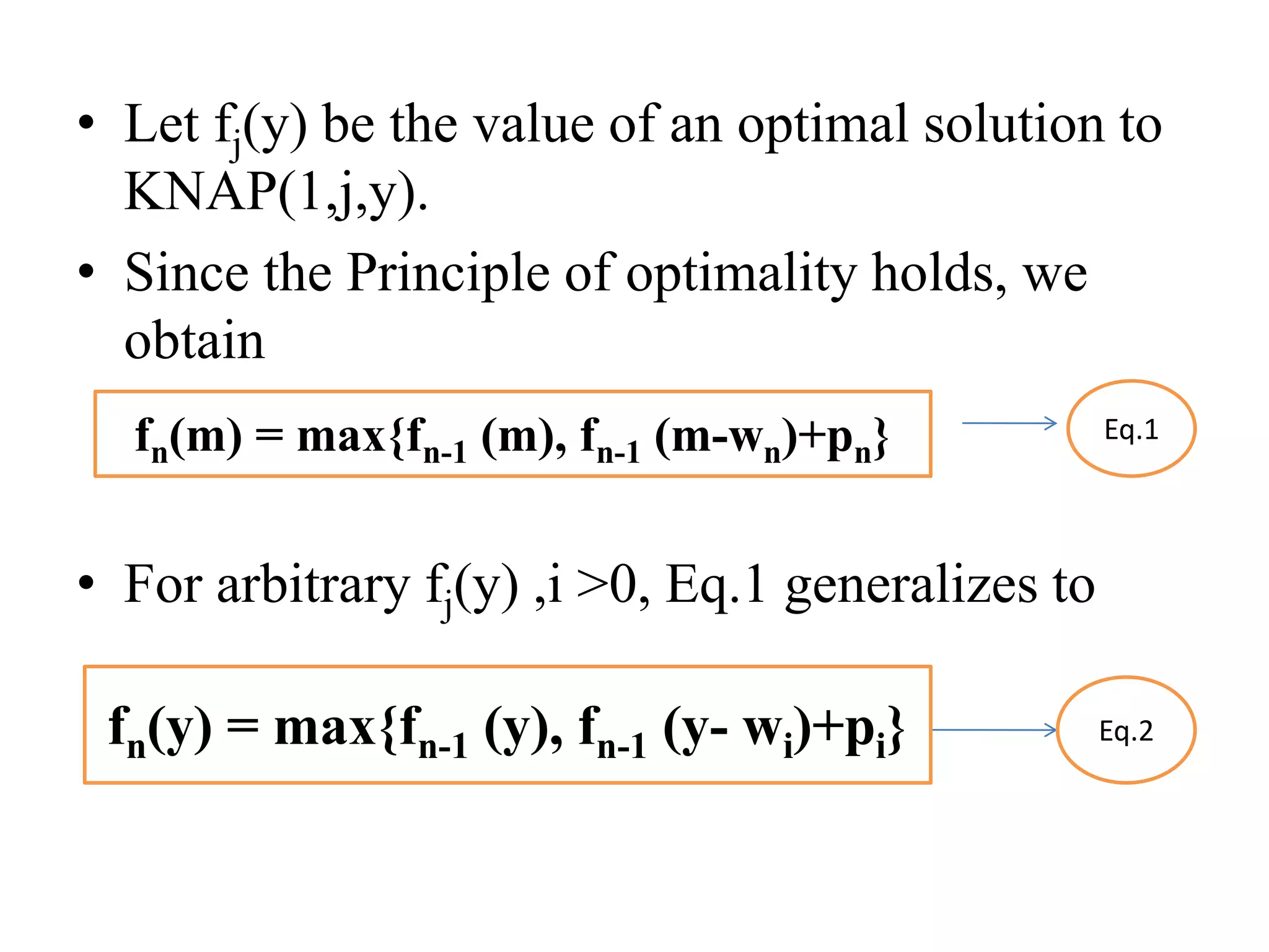 • Let fj(y) be the value of an optimal solution to
KNAP(1,j,y).
• Since the Principle of optimality holds, we
obtain
• For arbitrary fj(y) ,i >0, Eq.1 generalizes to
Eq.1
Eq.2
fn(m) = max{fn-1 (m), fn-1 (m-wn)+pn}
fn(y) = max{fn-1 (y), fn-1 (y- wi)+pi}
 