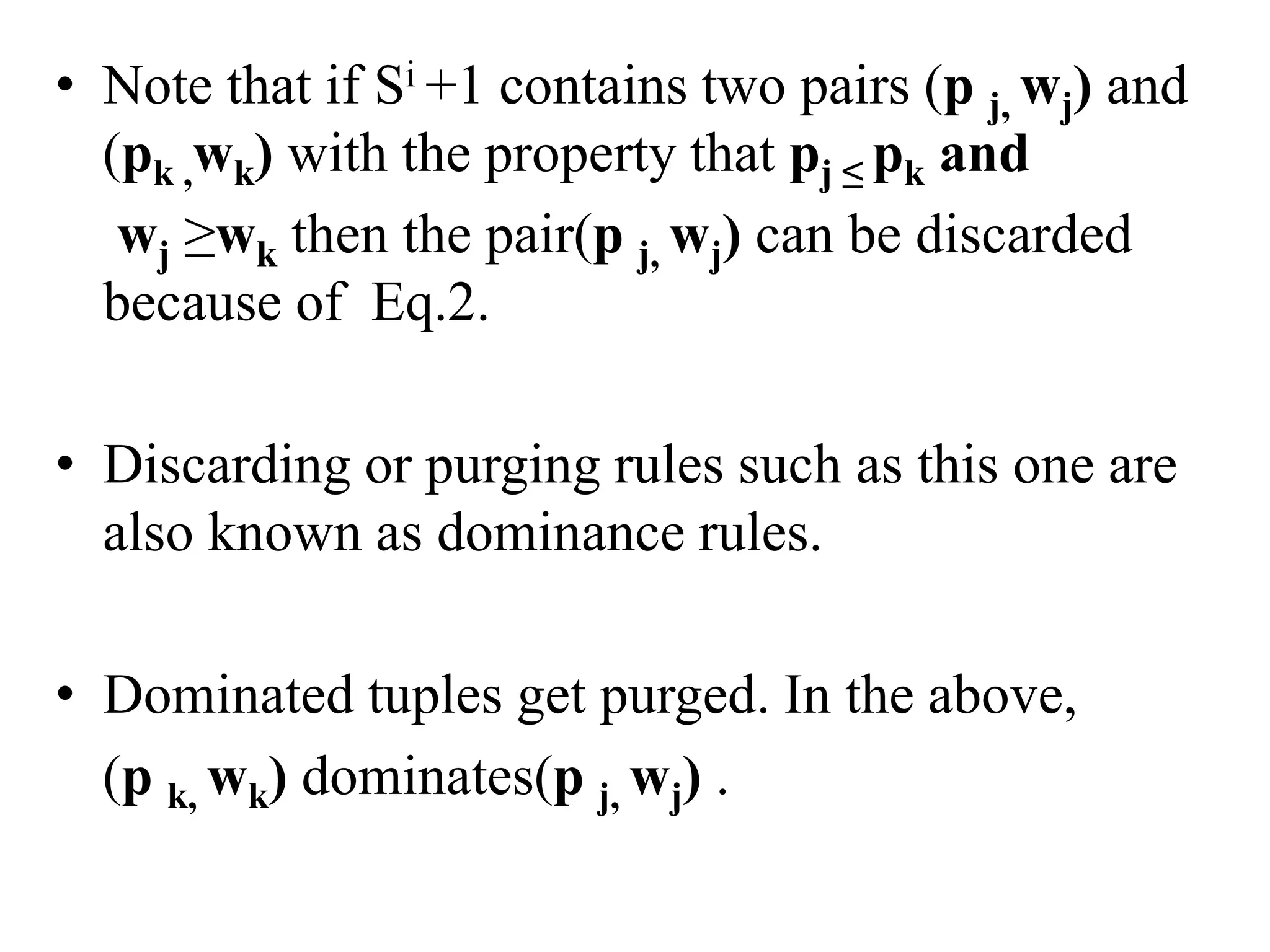 • Note that if Si +1 contains two pairs (p j, wj) and
(pk ,wk) with the property that pj ≤ pk and
wj ≥wk then the pair(p j, wj) can be discarded
because of Eq.2.
• Discarding or purging rules such as this one are
also known as dominance rules.
• Dominated tuples get purged. In the above,
(p k, wk) dominates(p j, wj) .
 