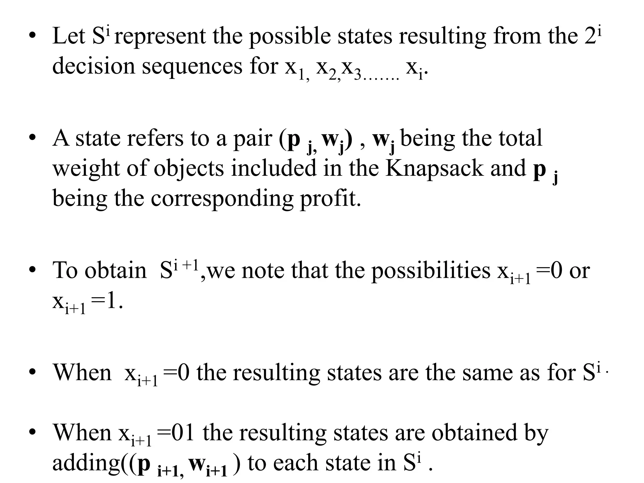 • Let Si represent the possible states resulting from the 2i
decision sequences for x1, x2,x3……. xi.
• A state refers to a pair (p j, wj) , wj being the total
weight of objects included in the Knapsack and p j
being the corresponding profit.
• To obtain Si +1,we note that the possibilities xi+1 =0 or
xi+1 =1.
• When xi+1 =0 the resulting states are the same as for Si .
• When xi+1 =01 the resulting states are obtained by
adding((p i+1, wi+1 ) to each state in Si .
 