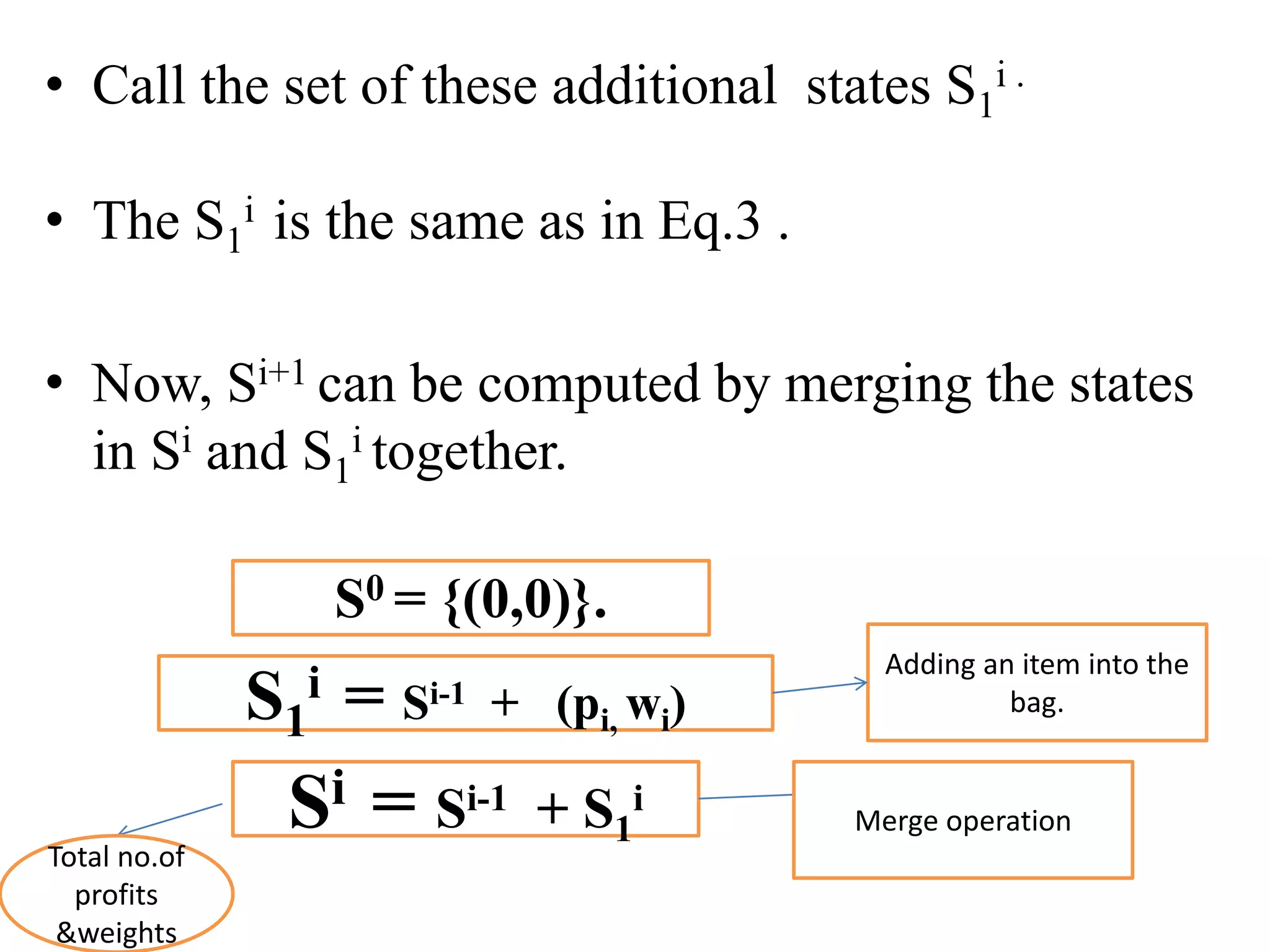• Call the set of these additional states S1
i .
• The S1
i is the same as in Eq.3 .
• Now, Si+1 can be computed by merging the states
in Si and S1
i together.
S0 = {(0,0)}.
S1
i = Si-1 + (pi, wi)
Adding an item into the
bag.
Si = Si-1 + S1
i
Merge operation
Total no.of
profits
&weights
 