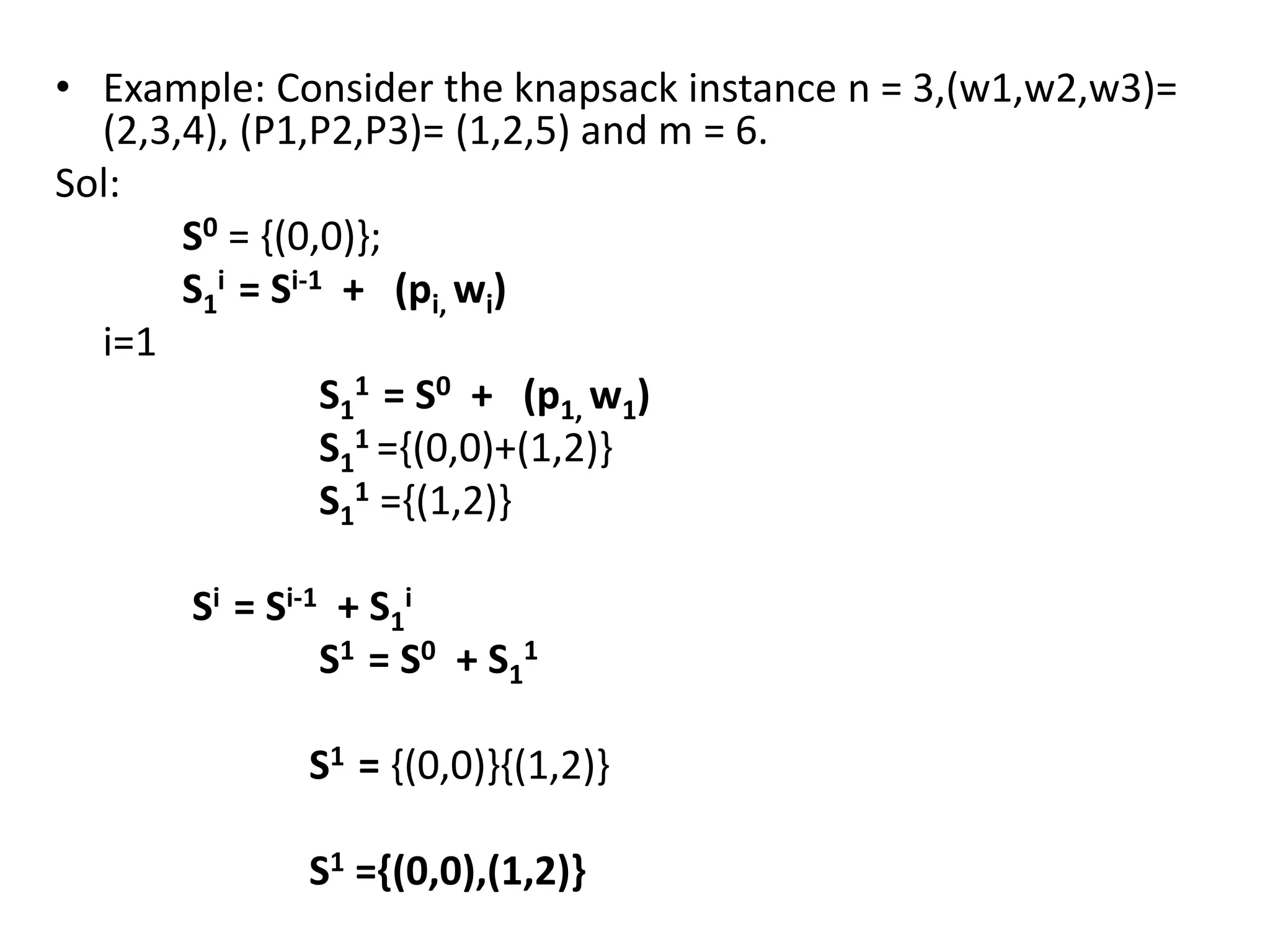 • Example: Consider the knapsack instance n = 3,(w1,w2,w3)=
(2,3,4), (P1,P2,P3)= (1,2,5) and m = 6.
Sol:
S0 = {(0,0)};
S1
i = Si-1 + (pi, wi)
i=1
S1
1 = S0 + (p1, w1)
S1
1 ={(0,0)+(1,2)}
S1
1 ={(1,2)}
Si = Si-1 + S1
i
S1 = S0 + S1
1
S1 = {(0,0)}{(1,2)}
S1 ={(0,0),(1,2)}
 