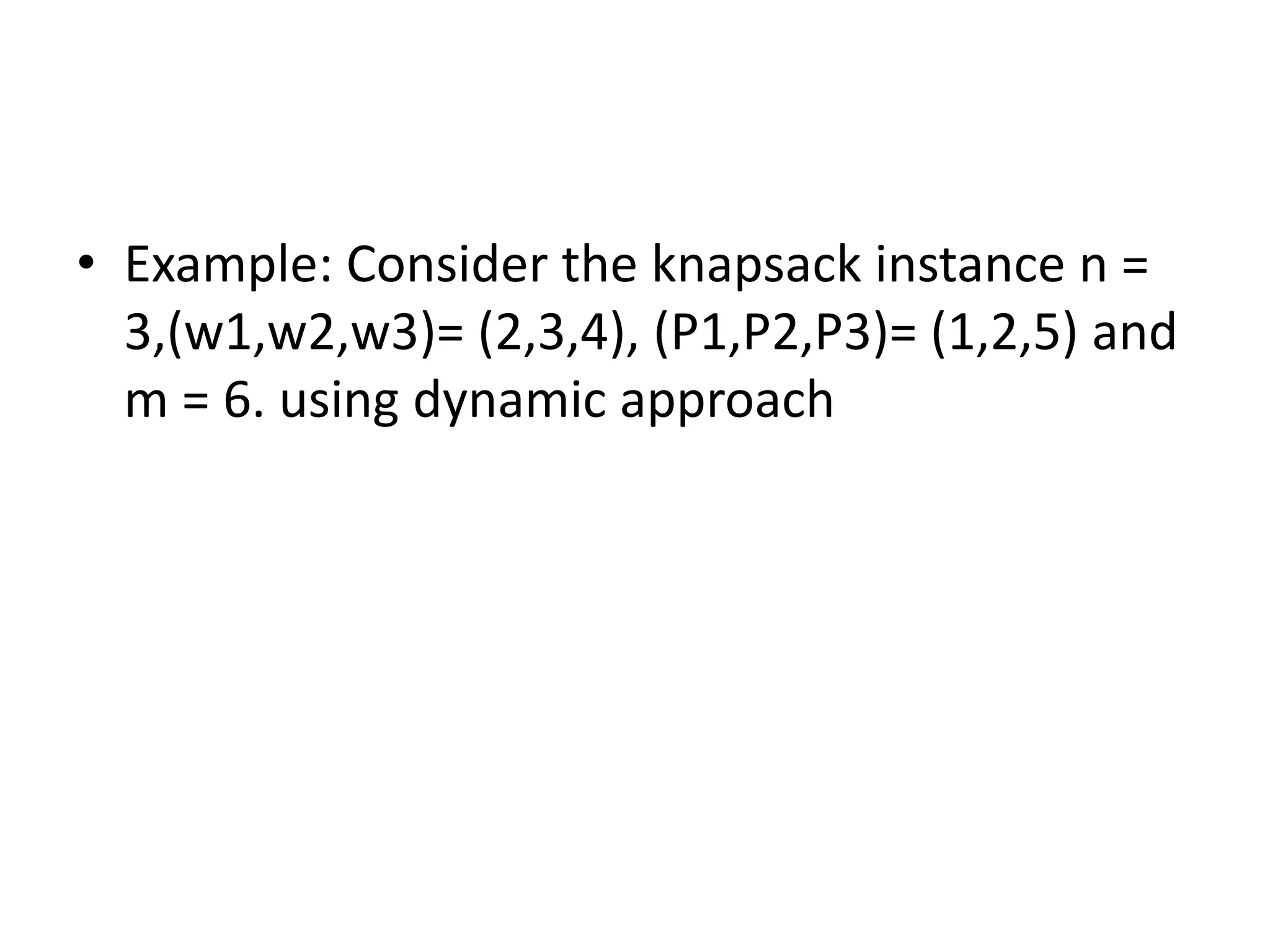 • Example: Consider the knapsack instance n =
3,(w1,w2,w3)= (2,3,4), (P1,P2,P3)= (1,2,5) and
m = 6. using dynamic approach
 