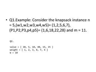 • Q1.Example: Consider the knapsack instance n
= 5,(w1,w2,w3,w4,w5)= (1,2,5,6,7),
(P1,P2,P3,p4,p5)= (1,6,18,22,28) and m = 11.
Q2.
value = [ 20, 5, 10, 40, 15, 25 ]
weight = [ 1, 2, 3, 8, 7, 4 ]
W = 10
 