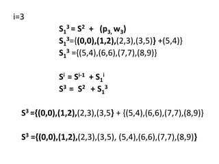 i=3
S1
3 = S2 + (p3, w3)
S1
3={(0,0),(1,2),(2,3),(3,5)} +(5,4)}
S1
3 ={(5,4),(6,6),(7,7),(8,9)}
Si = Si-1 + S1
i
S3 = S2 + S1
3
S3 ={(0,0),(1,2),(2,3),(3,5} + {(5,4),(6,6),(7,7),(8,9)}
S3 ={(0,0),(1,2),(2,3),(3,5), (5,4),(6,6),(7,7),(8,9)}
 