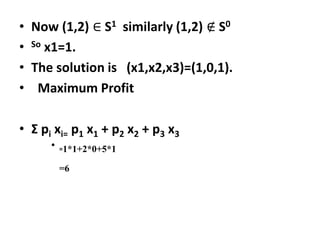 • Now (1,2) ∈ S1 similarly (1,2) ∉ S0
• So x1=1.
• The solution is (x1,x2,x3)=(1,0,1).
• Maximum Profit
• Ʃ pi xi= p1 x1 + p2 x2 + p3 x3
• =1*1+2*0+5*1
=6
 