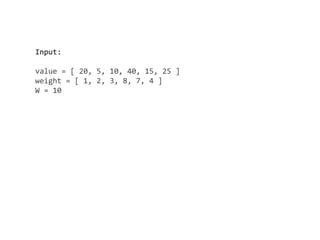 Input:
value = [ 20, 5, 10, 40, 15, 25 ]
weight = [ 1, 2, 3, 8, 7, 4 ]
W = 10
 