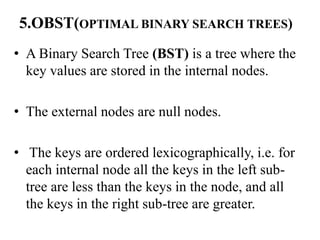 5.OBST(OPTIMAL BINARY SEARCH TREES)
• A Binary Search Tree (BST) is a tree where the
key values are stored in the internal nodes.
• The external nodes are null nodes.
• The keys are ordered lexicographically, i.e. for
each internal node all the keys in the left sub-
tree are less than the keys in the node, and all
the keys in the right sub-tree are greater.
 