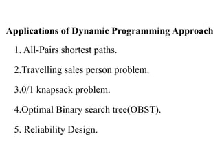Applications of Dynamic Programming Approach
1. All-Pairs shortest paths.
2.Travelling sales person problem.
3.0/1 knapsack problem.
4.Optimal Binary search tree(OBST).
5. Reliability Design.
 