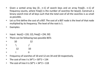 • Given a sorted array key [0.. n-1] of search keys and an array freq[0.. n-1] of
frequency counts, where freq[i] is the number of searches for keys[i]. Construct a
binary search tree of all keys such that the total cost of all the searches is as small
as possible.
• Let us first define the cost of a BST. The cost of a BST node is the level of that node
multiplied by its frequency. The level of the root is 1.
• Examples:
• Input: keys[] = {10, 12}, freq[] = {34, 50}
• There can be following two possible BSTs
• 10 12
•  /
• 12 10
• I II
• Frequency of searches of 10 and 12 are 34 and 50 respectively.
• The cost of tree I is 34*1 + 50*2 = 134
• The cost of tree II is 50*1 + 34*2 = 118
 
