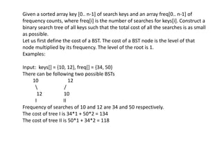 Given a sorted array key [0.. n-1] of search keys and an array freq[0.. n-1] of
frequency counts, where freq[i] is the number of searches for keys[i]. Construct a
binary search tree of all keys such that the total cost of all the searches is as small
as possible.
Let us first define the cost of a BST. The cost of a BST node is the level of that
node multiplied by its frequency. The level of the root is 1.
Examples:
Input: keys[] = {10, 12}, freq[] = {34, 50}
There can be following two possible BSTs
10 12
 /
12 10
I II
Frequency of searches of 10 and 12 are 34 and 50 respectively.
The cost of tree I is 34*1 + 50*2 = 134
The cost of tree II is 50*1 + 34*2 = 118
 